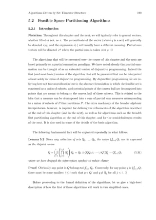 Algorithms Driven by Set Theoretic Structure 190
5.2 Feasible Space Partitioning Algorithms
5.2.1 Introduction
Notation: Throughout this chapter and the next, we will typically refer to general vectors,
whether lifted or not, as x. The q coordinate of the vector (where q is a set) will generally
be denoted x[q], and the expression x(·) will usually have a diﬀerent meaning. Partial sum
vectors will be denoted xq where the partial sum is taken over q. 2
The algorithms that will be presented over the course of this chapter and the next are
based primarily on a partial summation paradigm. We have noted already that partial sum-
mation can be thought of as an extended version of disjunctive programming. Indeed the
ﬁrst (and most basic) version of the algorithm that will be presented ﬁrst can be interpreted
almost solely in terms of disjunctive programming. By disjunctive programming we are re-
ferring here not to convexiﬁcation but to the abstract formulation in which the feasible set is
construed as a union of subsets, and potential points of the convex hull are decomposed into
points that are meant to belong to the convex hull of these subsets. This is related to the
idea that a measure can be decomposed into a sum of partial sum measures corresponding
to a union of subsets of P that partitions P. The extra machinery of the broader algebraic
interpretation, however, is required for deﬁning the reﬁnements of the algorithm described
at the end of this chapter (and in the next), as well as for algorithms such as the breadth
ﬁrst partitioning algorithm at the end of this chapter, and for the semideﬁniteness results
of the next. It is also used in some of the details of the basic algorithm.
The following fundamental fact will be exploited repeatedly in what follows.
Lemma 5.2 Given any collection of sets Q1, . . . , Qt, the union t
i=1 Qi can be expressed
as the disjoint union
Q =
t
i=1


i−1
j=1
Qc
j

 Qi = Q1 ∪ Qc
1Q2 ∪ · · · ∪ Qc
1Qc
2 · · · Qc
t−1Qt (5.31)
where we have dropped the intersection symbols to reduce clutter.
Proof: Obviously any point in Q belongs to t
i=1 Qi. Conversely, for any point y in t
i=1 Qi
there must be some smallest i ≤ t such that y ∈ Qi and y ∈ Qj for all j  i. 2
Before proceeding to the formal deﬁnition of the algorithms, let us give a high-level
description of how the ﬁrst of these algorithms will work in two simpliﬁed cases.
 