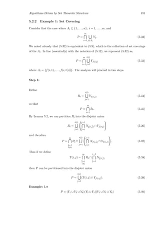 Algorithms Driven by Set Theoretic Structure 191
5.2.2 Example 1: Set Covering
Consider ﬁrst the case where Ai ⊆ {1, . . . , n}, i = 1, . . . , m, and
P =
m
i=1 j∈Ai
Yj. (5.32)
We noted already that (5.32) is equivalent to (5.9), which is the collection of set coverings
of the Ai. In line (essentially) with the notation of (5.12), we represent (5.32) as,
P =
m
i=1
t(i)
j=1
Yf(i,j) (5.33)
where Ai = {f(i, 1), . . . , f(i, t(i))}. The analysis will proceed in two steps.
Step 1:
Deﬁne
Ri =
t(i)
j=1
Yf(i,j) (5.34)
so that
P =
m
i=1
Ri. (5.35)
By Lemma 5.2, we can partition Ri into the disjoint union
Ri =
t(i)
j=1


j−1
¯j=1
Nf(i,¯j) ∩ Yf(i,j)

 (5.36)
and therefore
P =
m
¯i=1
¯i=i
R¯i ∩
t(i)
j=1


j−1
¯j=1
Nf(i,¯j) ∩ Yf(i,j)

 . (5.37)
Thus if we deﬁne
T(i, j) =
m
¯i=1
¯i=i
R¯i ∩
j−1
¯j=1
Nf(i,¯j) (5.38)
then P can be partitioned into the disjoint union
P =
t(i)
j=1
(T(i, j) ∩ Yf(i,j)). (5.39)
Example: Let
P = (Y1 ∪ Y3 ∪ Y4)(Y2 ∪ Y5)(Y1 ∪ Y5 ∪ Y6) (5.40)
 