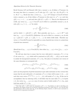 Algorithms Driven by Set Theoretic Structure 193
Recall (Lemma 3.27 and Remark 3.28) that a measure χ on A deﬁnes a P-measure (in
the sense that there is a measure ¯χ on P with ¯χ[q ∩ P] = χ[q], ∀q ∈ A), iﬀ χ(Pc) = 0,
i.e. iﬀ χP = χ. Recall also that a vector (x1, . . . , xn) ∈ Rn belongs to Conv(P) iﬀ there
exists a measure χ on A that deﬁnes a P-measure in this sense (i.e. χP = χ), such that
χ[Yi] = xi, i = 1, . . . , n, and such that χ[{0, 1}n] = χ[P] = 1. Thus by the disjointness of
(5.39), any vector (x1, . . . , xn) ∈ Conv(P) can be lifted to a probability measure χ on A,
with χ[Yl] = xl, l = 1, . . . , n,1 for which
χ = χP
=
t(i)
j=1
χT(i,j)∩Yf(i,j) (5.60)
and for which 1 = χ[{0, 1}n] = χ[P]. More generally, any (x0, x1, . . . , xn) ∈ Rn+1 such
that (x0, . . . , xn) ∈ Cone(K(P)) (Deﬁnition 1.2) can be lifted to a measure χ on A with
x0 = χ[{0, 1}n] = χ[P], xl = χ[Yl], l = 1, . . . , n, for which (5.60) holds. Therefore any
vector x ∈ Cone(K(P)) must be expressible as a sum of partial sum vectors (i.e. projections
of partial sum measures)
x =
t(i)
j=1
xT(i,j)∩Yf(i,j) . (5.61)
(Recall that if (x0, . . . , xn) ∈ Cone(K(P)), then either (x0, . . . , xn) = 0 or 1
x0
(x1, . . . , xn) ∈
Conv(P).)
We will now show how to ensure that for every valid pitch k constraint, αT x ≥ β on
P, the vector (x0, . . . , xn), which will be construed as (x[P], x[Y1], . . . , x[Yn]), can be made
to satisfy the homogenized constraint, αT x ≥ βx0. Our plan is to introduce new vectors of
the same dimension to correspond with
xT(i,j)∩Yf(i,j) = (x
T(i,j)∩Yf(i,j)
0 , x
T(i,j)∩Yf(i,j)
1 , . . . , x
T(i,j)∩Yf(i,j)
n ) = (5.62)
(xT(i,j)∩Yf(i,j) [P], xT(i,j)∩Yf(i,j) [Y1], . . . , xT(i,j)∩Yf(i,j) [Yn]) (5.63)
and to use the properties of partial summation to put valid constraints on these vectors that
ensure that for each valid pitch ≤ k constraint, αT x ≥ β, there will be some i ∈ {1, . . . , m}
such that every vector xT(i,j)∩Yf(i,j) , j = 1, . . . , t(i), will satisfy αT x ≥ βχ0. If this can be
accomplished, then by enforcing (5.61), it will follow that for each valid αT x ≥ β of pitch
≤ k, the vector (x0, . . . , xn), as a sum of vectors each of which satisfy αT x ≥ βx0, must
itself also satisfy αT x ≥ βx0.
1
Note that χ[Yl] = χ[Y P
l ] since by assumption χ[Pc
] = 0. Nevertheless we will be describing sets
throughout this chapter mostly by set theoretic expressions involving Yl rather than Y P
l , as it was felt that
the presentation will be clearer this way. In the following chapter, however, it will be more convenient to
describe sets by expressions involving Y P
l .
 