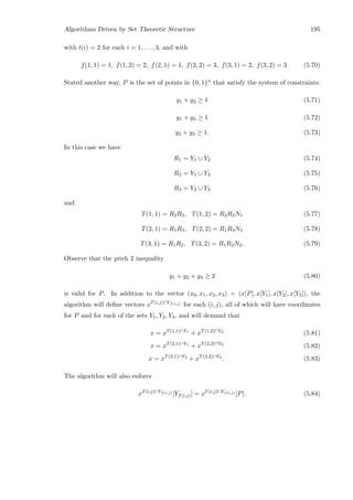 Algorithms Driven by Set Theoretic Structure 195
with t(i) = 2 for each i = 1, . . . , 3, and with
f(1, 1) = 1, f(1, 2) = 2, f(2, 1) = 1, f(2, 2) = 3, f(3, 1) = 2, f(3, 2) = 3 (5.70)
Stated another way, P is the set of points in {0, 1}n that satisfy the system of constraints:
y1 + y2 ≥ 1 (5.71)
y1 + y3 ≥ 1 (5.72)
y2 + y3 ≥ 1. (5.73)
In this case we have
R1 = Y1 ∪ Y2 (5.74)
R2 = Y1 ∪ Y3 (5.75)
R3 = Y2 ∪ Y3 (5.76)
and
T(1, 1) = R2R3, T(1, 2) = R2R3N1 (5.77)
T(2, 1) = R1R3, T(2, 2) = R1R3N1 (5.78)
T(3, 1) = R1R2, T(3, 2) = R1R2N2. (5.79)
Observe that the pitch 2 inequality
y1 + y2 + y3 ≥ 2 (5.80)
is valid for P. In addition to the vector (x0, x1, x2, x3) = (x[P], x[Y1], x[Y2], x[Y3]), the
algorithm will deﬁne vectors xT(i,j)∩Yf(i,j) for each (i, j), all of which will have coordinates
for P and for each of the sets Y1, Y2, Y3, and will demand that
x = xT(1,1)∩Y1
+ xT(1,2)∩Y2
(5.81)
x = xT(2,1)∩Y1
+ xT(2,2)∩Y3
(5.82)
x = xT(3,1)∩Y2
+ xT(3,2)∩Y3
. (5.83)
The algorithm will also enforce
xT(i,j)∩Yf(i,j) [Yf(i,j)] = xT(i,j)∩Yf(i,j) [P]. (5.84)
 