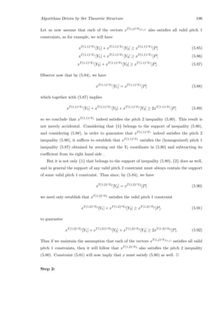 Algorithms Driven by Set Theoretic Structure 196
Let us now assume that each of the vectors xT(i,j)∩Yf(i,j) also satisﬁes all valid pitch 1
constraints, so for example, we will have
xT(1,1)∩Y1
[Y1] + xT(1,1)∩Y1
[Y2] ≥ xT(1,1)∩Y1
[P] (5.85)
xT(1,1)∩Y1
[Y1] + xT(1,1)∩Y1
[Y3] ≥ xT(1,1)∩Y1
[P] (5.86)
xT(1,1)∩Y1
[Y2] + xT(1,1)∩Y1
[Y3] ≥ xT(1,1)∩Y1
[P]. (5.87)
Observe now that by (5.84), we have
xT(1,1)∩Y1
[Y1] = xT(1,1)∩Y1
[P] (5.88)
which together with (5.87) implies
xT(1,1)∩Y1
[Y1] + xT(1,1)∩Y1
[Y2] + xT(1,1)∩Y1
[Y3] ≥ 2xT(1,1)∩Y1
[P] (5.89)
so we conclude that xT(1,1)∩Y1 indeed satisﬁes the pitch 2 inequality (5.80). This result is
not merely accidental. Considering that {1} belongs to the support of inequality (5.80),
and considering (5.88), in order to guarantee that xT(1,1)∩Y1 indeed satisﬁes the pitch 2
inequality (5.80), it suﬃces to establish that xT(1,1)∩Y1 satisﬁes the (homogenized) pitch 1
inequality (5.87) obtained by zeroing out the Y1 coordinate in (5.80) and subtracting its
coeﬃcient from its right hand side .
But it is not only {1} that belongs to the support of inequality (5.80), {2} does as well,
and in general the support of any valid pitch 2 constraint must always contain the support
of some valid pitch 1 constraint. Thus since, by (5.84), we have
xT(1,2)∩Y2
[Y2] = xT(1,2)∩Y2
[P] (5.90)
we need only establish that xT(1,2)∩Y2 satisﬁes the valid pitch 1 constraint
xT(1,2)∩Y2
[Y1] + xT(1,2)∩Y2
[Y3] ≥ xT(1,2)∩Y2
[P]. (5.91)
to guarantee
xT(1,2)∩Y2
[Y1] + xT(1,21)∩Y2
[Y2] + xT(1,2)∩Y2
[Y3] ≥ 2xT(1,2)∩Y2
[P]. (5.92)
Thus if we maintain the assumption that each of the vectors xT(i,j)∩Yf(i,j) satisﬁes all valid
pitch 1 constraints, then it will follow that xT(1,2)∩Y2 also satisﬁes the pitch 2 inequality
(5.80). Constraint (5.81) will now imply that x must satisfy (5.80) as well. 2
Step 2:
 