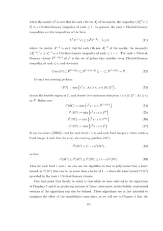 where the matrix A1 is such that for each i’th row A1
i of the matrix, the inequality (A1
i )T x ≥
b1
i is a Chv´atal-Gomory inequality of rank ≤ 1. In general, the rank r Chv´atal-Gomory
inequalities are the inequalities of the form
λT
Ar−1
x ≥ λT
br−1
, λ ≥ 0 (71)
where the matrix Ar−1 is such that for each i’th row Ar−1
i of the matrix, the inequality
(Ar−1
i )T x ≥ br−1
i is a Chv´atal-Gomory inequality of rank ≤ r − 1. The rank r Chv´atal-
Gomory closure ¯PC−G(r) of ¯P is the set of points that satisﬁes every Chv´atal-Gomory
inequality of rank ≤ r, and obviously
Conv(P) ⊆ ¯PC−G(r)
⊆ ¯PC−G(r−1)
⊆ · · · ⊆ ¯PC−G(0)
= ¯P. (72)
Given a set covering problem
(SC) : min cT
x : Ax ≥ e, x ∈ {0, 1}n
, (73)
denote the feasible region as P, and denote the continuous relaxation {x ∈ [0, 1]n : Ax ≥ e}
as ¯P. Deﬁne now
¯cr
(SC) := min cT
x : x ∈ ¯PC−G(r)
(74)
ˆck
(SC) := min cT
x : x ∈ Pk
(75)
˜ck
(SC) := min cT
x : x ∈ PAk
(76)
c∗
(SC) := min cT
x : x ∈ P . (77)
It can be shown ([BZ03]) that for each ﬁxed > 0, and each ﬁxed integer r, there exists a
ﬁxed integer k such that for every set covering problem (SC),
ˆck
(SC) ≥ (1 − )¯cr
(SC), (78)
so that
c∗
(SC) ≥ ˜ck
(SC) ≥ ˆck
(SC) ≥ (1 − )¯cr
(SC). (79)
Thus for each ﬁxed r and , we can use the algorithm to ﬁnd in polynomial time a lower
bound on c∗(SC) that can be no worse than a factor of 1 − times the lower bound ¯cr(SC)
provided by the rank r Chv´atal-Gomory closure.
One ﬁnal point that should be noted is that while we have referred to the algorithms
of Chapters 5 and 6 as producing systems of linear constraints, semideﬁnitely constrained
versions of the algorithsm can also be deﬁned. These algorithms are in fact intended to
maximize the eﬀect of the semideﬁnite constraints, as we will see in Chapter 4 that the
xix
 
