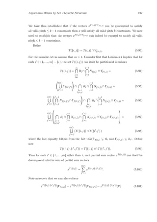 Algorithms Driven by Set Theoretic Structure 197
We have thus established that if the vectors xT(i,j)∩Yf(i,j) can be guaranteed to satisfy
all valid pitch ≤ k − 1 constraints then x will satisfy all valid pitch k constraints. We now
need to establish that the vectors xT(i,j)∩Yf(i,j) can indeed be ensured to satisfy all valid
pitch ≤ k − 1 constraints.
Deﬁne
T({i, j}) = T(i, j) ∩ Yf(i,j). (5.93)
For the moment, let us assume that m  1. Consider ﬁrst that Lemma 5.2 implies that for
each i ∈ {1, . . . , m} − {i}, the set T({i, j}) can itself be partitioned as follows
T({i, j}) =
m
¯i=1
¯i=i
R¯i ∩
j−1
¯j=1
Nf(i,¯j) ∩ Yf(i,j) = (5.94)


t(i )
j =1
Yf(i ,j )

 ∩
¯i=1
¯i=i,i
R¯i ∩
j−1
¯j=1
Nf(i,¯j) ∩ Yf(i,j) = (5.95)
t(i )
j =1


j −1
¯j =1
Nf(i ,¯j ) ∩ Yf(i ,j )

 ∩
¯i=1
¯i=i,i
R¯i ∩
j−1
¯j=1
Nf(i,¯j) ∩ Yf(i,j) = (5.96)
t(i )
j =1





¯i=1
¯i=i,i
R¯i ∩
j−1
¯j=1
Nf(i,¯j) ∩
j −1
¯j =1
Nf(i ,¯j ) ∩ Yf(i,j) ∩ Yf(i ,j )





= (5.97)
t(i )
j =1
T({i, j}) ∩ T({i , j } (5.98)
where the last equality follows from the fact that Yf(i,j) ⊆ Ri and Yf(i ,j ) ⊆ Ri . Deﬁne
now
T({i, j}, {i , j }) = T({i, j}) ∩ T({i , j }). (5.99)
Thus for each i ∈ {1, . . . , m} other than i, each partial sum vector xT({i,j}) can itself be
decomposed into the sum of partial sum vectors
xT({i,j})
=
t(i )
j =1
xT({i,j},{i ,j })
. (5.100)
Note moreover that we can also enforce
xT({i,j},{i ,j })
[Yf(i,j)] = xT({i,j},{i ,j })
[Yf(i ,j )] = xT({i,j},{i ,j })
[P]. (5.101)
 