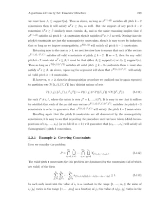 Algorithms Driven by Set Theoretic Structure 199
we must have Ai ⊆ support(α). Thus as above, so long as xT({i,j}) satisﬁes all pitch k − 2
constraints then it will satisfy αT x ≥ βx0 as well. But the support of any pitch k − 2
constraint ˆαT x ≥ ˆβ similarly must contain Ai, and so the same reasoning implies that if
xT({i,j}) satisﬁes all pitch k−3 constraints then it satisﬁes ˆαT x ≥ ˆβ as well. Noting that the
pitch 0 constraints are just the nonnegativity constraints, then it is easy to see by induction
that so long as we impose nonnegativity, xT({i,j}) will satisfy all pitch k − 1 constraints.
Returning now to the case m  1, we need to show how to ensure that each of the vectors
xT({i,j}, {i ,j }) satisﬁes all valid constraints of pitch ≤ k − 2. If m = 2, then for any valid
pitch k−2 constraint αT x ≥ β, it must be that either Ai ⊆ support(α) or Ai ⊆ support(α).
Thus so long as xT({i,j},{i ,j }) satisﬁes all valid pitch ≤ k − 3 constraints then it must also
satisfy αT x ≥ β. As above, repeating the argument will show that xT({i,j},{i ,j }) will satisfy
all valid pitch k − 2 constraints.
If, however, m  2, then the decomposition procedure we outlined can be again repeated
to partition sets T({i, j}, {i , j }) into disjoint unions of sets
T({i, j}, {i , j }, {i , j }) := T({i, j}) ∩ T({i , j }) ∩ T({i , j }) (5.111)
for each i = i, i , where the union is over j = 1, . . . , t(i ). It is easy to see that it suﬃces
to establish that each of the partial sum vectors xT({i,j},{i ,j },{i ,j }) satisﬁes the pitch k −3
constraints in order to guarantee that xT({i,j},{i ,j }) will satisfy the pitch k − 2 constraints.
Recalling again that the pitch 0 constraints are all dominated by the nonnegativity
constraints, it is easy to see that repeating the procedure until we have taken k-fold decom-
positions of (x0, . . . , xn) (or m-fold if m  k) will guarantee that (x0, . . . , xn) will satisfy all
(homogenized) pitch k constraints.
5.2.3 Example 2: Covering Constraints
Here we consider the problem
P =
m1
i1=1
t1
j1=1
· · ·
mh
ih=1
th
jh=1
Yf(i1,j1,···,ih,jh). (5.112)
The valid pitch 1 constraints for this problem are dominated by the constraints (all of which
are valid) of the form
t1
j1=1
t2
j2=1
· · ·
th
jh=1
xf(i1,j1,i2(j1),j2···,ih(j1,...,jh−1),jh) ≥ 1. (5.113)
In each such constraint the value of i1 is a constant in the range {1, . . . , m1}; the value of
i2(j1) varies in the range {1, . . . , m2} as a function of j1; the value of i3(j1, j2) varies in the
 