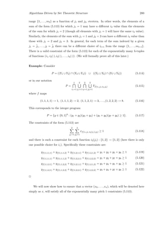 Algorithms Driven by Set Theoretic Structure 200
range {1, . . . , m3} as a function of j1 and j2, etcetera. In other words, the elements of a
sum of the form (5.113) for which j1 = 1 may have a diﬀerent i2 value than the elements
of the sum for which j1 = 2 (though all elements with j1 = 1 will have the same i2 value).
Similarly, the elements of the sum with j1 = 1 and j2 = 3 can have a diﬀerent i3 value than
those with j1 = 2 and j2 = 3. In general, for each term of the sum indexed by a given
j1 = ¯j1, . . . , jl = ¯jl there can be a diﬀerent choice of il+1 from the range {1, . . . , ml+1}.
There is a valid constraint of the form (5.113) for each of the exponentially many h-tuples
of functions (i1, i2(·), i3(·), . . . , ih(·)). (We will formally prove all of this later.)
Example: Consider
P = ((Y1 ∪ Y2) ∩ (Y3 ∪ Y4)) ∪ ((Y5 ∪ Y6) ∩ (Y7 ∪ Y8)) (5.114)
or in our notation
P =
1
i1=1
2
j1=1
2
i2=1
2
j2=1
Yf(i1,j1,i2,j2) (5.115)
where f maps
(1, 1, 1, 1) → 1, (1, 1, 1, 2) → 2, (1, 1, 2, 1) → 3, . . . , (1, 2, 2, 2) → 8. (5.116)
This corresponds to the integer program
P = {y ∈ {0, 1}8
: (y1 + y2)(y3 + y4) + (y5 + y6)(y7 + y8) ≥ 1}. (5.117)
The constraints of the form (5.113) are
2
j1=1
2
j2=1
xf(i1,j1,i2(j1),j2) ≥ 1 (5.118)
and there is such a constraint for each function i2(j1) : {1, 2} → {1, 2} (here there is only
one possible choice for i1). Speciﬁcally these constraints are:
yf(1,1,1,1) + yf(1,1,1,2) + yf(1,2,1,1) + yf(1,2,1,2) = y1 + y2 + y5 + y6 ≥ 1 (5.119)
yf(1,1,1,1) + yf(1,1,1,2) + yf(1,2,2,1) + yf(1,2,2,2) = y1 + y2 + y7 + y8 ≥ 1 (5.120)
yf(1,1,2,1) + yf(1,1,2,2) + yf(1,2,1,1) + yf(1,2,1,2) = y3 + y4 + y5 + y6 ≥ 1 (5.121)
yf(1,1,2,1) + yf(1,1,2,2) + yf(1,2,2,1) + yf(1,2,2,2) = y3 + y4 + y7 + y8 ≥ 1 (5.122)
2
We will now show how to ensure that a vector (x0, . . . , xn), which will be denoted here
simply as x, will satisfy all of the exponentially many pitch 1 constraints (5.113).
 