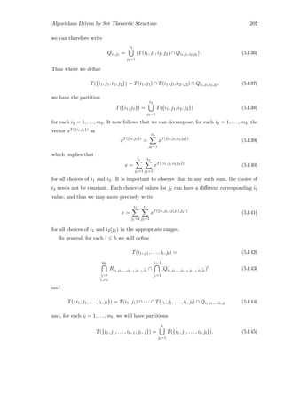Algorithms Driven by Set Theoretic Structure 202
we can therefore write
Qi1,j1 =
t2
j2=1
(T(i1, j1, i2, j2) ∩ Qi1,j1,i2,j2 ) . (5.136)
Thus where we deﬁne
T({i1, j1, i2, j2}) = T(i1, j1) ∩ T(i1, j1, i2, j2) ∩ Qi1,j1,i2,j2 , (5.137)
we have the partition
T({i1, j1}) =
t2
j2=1
T({i1, j1, i2, j2}) (5.138)
for each i2 = 1, . . . , m2. It now follows that we can decompose, for each i2 = 1, . . . , m2, the
vector xT({i1,j1}) as
xT({i1,j1})
=
t2
j2=1
xT({i1,j1,i2,j2})
(5.139)
which implies that
x =
t1
j1=1
t2
j2=1
xT({i1,j1,i2,j2})
(5.140)
for all choices of i1 and i2. It is important to observe that in any such sum, the choice of
i2 needs not be constant. Each choice of values for j1 can have a diﬀerent corresponding i2
value, and thus we may more precisely write
x =
t1
j1=1
t2
j2=1
xT({i1,j1,i2(j1),j2})
(5.141)
for all choices of i1 and i2(j1) in the appropriate ranges.
In general, for each l ≤ h we will deﬁne
T(i1, j1, . . . , il, jl) = (5.142)
ml
¯il=1
¯il=il
Ri1,j1,...,il−1,jl−1,¯il
∩
jl−1
¯jl=1
(Qi1,j1,...,il−1,jl−1,il,¯jl
)c
(5.143)
and
T({i1, j1, . . . , il, jl}) = T(i1, j1) ∩ · · · ∩ T(i1, j1, . . . , il, jl) ∩ Qi1,j1,...,il,jl
(5.144)
and, for each il = 1, . . . , ml, we will have partitions
T({i1, j1, . . . , il−1, jl−1}) =
tl
jl=1
T({i1, j1, . . . , il, jl}). (5.145)
 