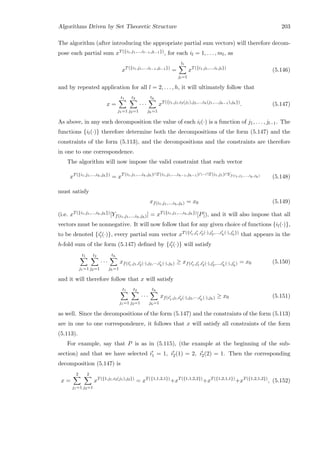 Algorithms Driven by Set Theoretic Structure 203
The algorithm (after introducing the appropriate partial sum vectors) will therefore decom-
pose each partial sum xT({i1,j1,...,il−1,jl−1}), for each il = 1, . . . , ml, as
xT({i1,j1,...,il−1,jl−1})
=
tl
jl=1
xT({i1,j1,...,il,jl})
(5.146)
and by repeated application for all l = 2, . . . , h, it will ultimately follow that
x =
t1
j1=1
t2
j2=1
· · ·
th
jh=1
xT({i1,j1,i2(j1),j2,...,ih(j1,...,jh−1),jh})
. (5.147)
As above, in any such decomposition the value of each il(·) is a function of j1, . . . , jl−1. The
functions {il(·)} therefore determine both the decompositions of the form (5.147) and the
constraints of the form (5.113), and the decompositions and the constraints are therefore
in one to one correspondence.
The algorithm will now impose the valid constraint that each vector
xT({i1,j1,...,ih,jh})
= xT(i1,j1,...,ih,jh)∩T(i1,j1,...,ih−1,jh−1)∩···∩T(i1,j1)∩Yf(i1,j1,...,ih,jh)
(5.148)
must satisfy
xf(i1,j1,...,ih,jh) = x0 (5.149)
(i.e. xT({i1,j1,...,ih,jh})[Yf(i1,j1,...,ih,jh)] = xT({i1,j1,...,ih,jh})[P]), and it will also impose that all
vectors must be nonnegative. It will now follow that for any given choice of functions {il(·)},
to be denoted {il(·)}, every partial sum vector xT({i1,j1,i2(·),j2,...,ih(·),jh})
that appears in the
h-fold sum of the form (5.147) deﬁned by {il(·)} will satisfy
t1
j1=1
t2
j2=1
· · ·
th
jh=1
xf(i1,j1,i2(·),j2,···,ih
(·),jh) ≥ xf(i1,j1,i2(·),j2,...,ih
(·),jh
) = x0 (5.150)
and it will therefore follow that x will satisfy
t1
j1=1
t2
j2=1
· · ·
th
jh=1
xf(i1,j1,i2(·),j2,···,ih
(·),jh) ≥ x0 (5.151)
as well. Since the decompositions of the form (5.147) and the constraints of the form (5.113)
are in one to one correspondence, it follows that x will satisfy all constraints of the form
(5.113).
For example, say that P is as in (5.115), (the example at the beginning of the sub-
section) and that we have selected i1 = 1, i2(1) = 2, i2(2) = 1. Then the corresponding
decomposition (5.147) is
x =
2
j1=1
2
j2=1
xT({1,j1,i2(j1),j2})
= xT({1,1,2,1})
+xT({1,1,2,2})
+xT({1,2,1,1})
+xT({1,2,1,2})
, (5.152)
 