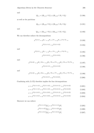 Algorithms Driven by Set Theoretic Structure 206
and
Q1,1 = (R1,1,2 ∩ Y1) ∪ (R1,1,2 ∩ N1 ∩ Y2) (5.190)
as well as the partitions
Q1,2 = (R1,2,2 ∩ Y5) ∪ (R1,2,2 ∩ N5 ∩ Y6) (5.191)
and
Q1,2 = (R1,2,1 ∩ Y7) ∪ (R1,2,1 ∩ N7 ∩ Y8). (5.192)
We can therefore enforce the decompositions
xT({1,1}
= xQ1,1
= xR1,1,2∩Y1
+ xR1,1,2∩N1∩Y2
= (5.193)
xT({1,1,1,1})
+ xT({1,1,1,2})
(5.194)
and
xT({1,1}
= xQ1,1
= xR1,1,1∩Y3
+ xR1,1,1∩N3∩Y4
= (5.195)
xT({1,1,2,1})
+ xT({1,1,2,2})
(5.196)
and
xT({1,2})
= xQc
1,1∩Q1,2
= xQc
1,1∩R1,2,2∩Y5
+ xQc
1,1∩R1,2,2∩N5∩Y6
= (5.197)
xT({1,2,1,1})
+ xT({1,2,1,2})
(5.198)
and
xT({1,2})
= xQc
1,1∩Q1,2
= xQc
1,1∩R1,2,1∩Y7
+ xQc
1,1∩R1,2,1∩N7∩Y8
= (5.199)
xT({1,2,2,1})
+ xT({1,2,2,2})
. (5.200)
Combining with (5.172) therefore implies the four decompositions:
x = xT({1,1,1,1})
+ xT({1,1,1,2})
+ xT({1,2,1,1})
+ xT({1,2,1,2})
(5.201)
x = xT({1,1,1,1})
+ xT({1,1,1,2})
+ xT({1,2,2,1})
+ xT({1,2,2,2})
(5.202)
x = xT({1,1,2,1})
+ xT({1,1,2,2})
+ xT({1,2,1,1})
+ xT({1,2,1,2})
(5.203)
x = xT({1,1,2,1})
+ xT({1,1,2,2})
+ xT({1,2,2,1})
+ xT({1,2,2,2})
(5.204)
Moreover we can enforce
xT({1,1,1,1})
[Y1] = xT({1,1,1,1})
[P] (5.205)
xT({1,1,1,2})
[Y2] = xT({1,1,1,2})
[P] (5.206)
xT({1,1,2,1})
[Y3] = xT({1,1,2,1})
[P] (5.207)
 