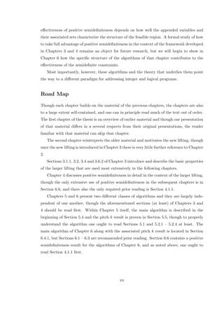 eﬀectiveness of positive semideﬁniteness depends on how well the appended variables and
their associated sets characterize the structure of the feasible region. A formal study of how
to take full advantage of positive semideﬁniteness in the context of the framework developed
in Chapters 3 and 4 remains an object for future research, but we will begin to show in
Chapter 6 how the speciﬁc structure of the algorithms of that chapter contributes to the
eﬀectiveness of the semideﬁnite constraints.
Most importantly, however, these algorithms and the theory that underlies them point
the way to a diﬀerent paradigm for addressing integer and logical programs.
Road Map
Though each chapter builds on the material of the previous chapters, the chapters are also
to a large extent self-contained, and one can in principle read much of the text out of order.
The ﬁrst chapter of the thesis is an overview of earlier material and though our presentation
of that material diﬀers in a several respects from their original presentations, the reader
familiar with that material can skip that chapter.
The second chapter reinterprets the older material and motivates the new lifting, though
once the new lifting is introduced in Chapter 3 there is very little further reference to Chapter
2.
Sections 3.1.1, 3.2, 3.4 and 3.6.2 of Chapter 3 introduce and describe the basic properties
of the larger lifting that are used most extensively in the following chapters.
Chapter 4 discusses positive semideﬁniteness in detail in the context of the larger lifting,
though the only extensive use of positive semideﬁniteness in the subsequent chapters is in
Section 6.6, and there also the only required prior reading is Section 4.1.1.
Chapters 5 and 6 present two diﬀerent classes of algorithms and they are largely inde-
pendent of one another, though the aforementioned sections (at least) of Chapters 3 and
4 should be read ﬁrst. Within Chapter 5 itself, the main algorithm is described in the
beginning of Section 5.4 and the pitch k result is proven in Section 5.5, though to properly
understand the algorithm one ought to read Sections 5.1 and 5.2.1 – 5.2.4 at least. The
main algorithm of Chapter 6 along with the associated pitch k result is located in Section
6.4.1, but Sections 6.1 – 6.3 are recommended prior reading. Section 6.6 contains a positive
semideﬁniteness result for the algorithms of Chapter 6, and as noted above, one ought to
read Section 4.1.1 ﬁrst.
xx
 