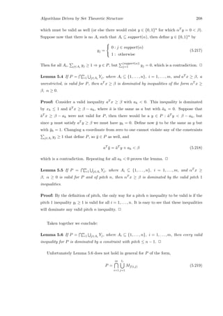 Algorithms Driven by Set Theoretic Structure 208
which must be valid as well (or else there would exist y ∈ {0, 1}n for which αT y = 0  β).
Suppose now that there is no Ai such that Ai ⊆ support(α), then deﬁne y ∈ {0, 1}n by
yj =



0 : j ∈ support(α)
1 : otherwise
(5.217)
Then for all Ai, j∈Ai
yj ≥ 1 ⇒ y ∈ P, but
|support(α)|
j=1 yj = 0, which is a contradiction. 2
Lemma 5.4 If P = m
i=1 j∈Ai
Yj, where Ai ⊆ {1, . . . , n}, i = 1, . . . , m, and aT x ≥ β, a
unrestricted, is valid for P, then aT x ≥ β is dominated by inequalities of the form αT x ≥
β, α ≥ 0.
Proof: Consider a valid inequality aT x ≥ β with ah  0. This inequality is dominated
by xh ≤ 1 and ¯aT x ≥ β − ah, where ¯a is the same as a but with ¯ah = 0. Suppose that
¯aT x ≥ β − ah were not valid for P, then there would be a y ∈ P : ¯aT y  β − ah, but
since y must satisfy aT y ≥ β we must have yh = 0. Deﬁne now ¯y to be the same as y but
with ¯yh = 1. Changing a coordinate from zero to one cannot violate any of the constraints
j∈Ai
yj ≥ 1 that deﬁne P, so ¯y ∈ P as well, and
aT
¯y = ¯aT
y + ah  β (5.218)
which is a contradiction. Repeating for all ah  0 proves the lemma. 2
Lemma 5.5 If P = m
i=1 j∈Ai
Yj, where Ai ⊆ {1, . . . , n}, i = 1, . . . , m, and αT x ≥
β, α ≥ 0 is valid for P and of pitch n, then αT x ≥ β is dominated by the valid pitch 1
inequalities.
Proof: By the deﬁnition of pitch, the only way for a pitch n inequality to be valid is if the
pitch 1 inequality yi ≥ 1 is valid for all i = 1, . . . , n. It is easy to see that these inequalities
will dominate any valid pitch n inequality. 2
Taken together we conclude:
Lemma 5.6 If P = m
i=1 j∈Ai
Yj, where Ai ⊆ {1, . . . , n}, i = 1, . . . , m, then every valid
inequality for P is dominated by a constraint with pitch ≤ n − 1. 2
Unfortunately Lemma 5.6 does not hold in general for P of the form,
P =
m
i=1
ti
j=1
Mf(i,j) (5.219)
 