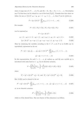 Algorithms Driven by Set Theoretic Structure 209
where f maps into {1 , 1 , . . . , n , n }, and Ml = Yl, Ml = Nl, l = 1, . . . , n. Nevertheless
any P of this form can be relaxed to a set of the form Yj. Consider ﬁrst that where we
deﬁne, for any y ∈ {0, 1}n, yl = yl, yl = 1 − yl, l = 1, . . . , n, then P can be written as
P = {y ∈ {0, 1}n
:
ti
j=1
yf(i,j) ≥ 1, i = 1, . . . , m}. (5.220)
For example,
P = (Y1 ∪ N3) ∩ (N2 ∪ N1 ∪ Y3) ∩ (Y2 ∪ N1) (5.221)
can be expressed as
P = {y ∈ {0, 1}n
:
y1 + (1 − y3) ≥ 1, (1 − y2) + (1 − y1) + y3 ≥ 1, y2 + (1 − y1) ≥ 1} = (5.222)
{y ∈ {0, 1}n
: y1 + y3 ≥ 1, y2 + y1 + y3 ≥ 1, y2 + y1 ≥ 1}. (5.223)
Thus by reindexing the variables according to the i , i , a set P as in (5.220) can be
equivalently represented as the set
P = {y = (y1 , y1 , . . . , yn , yn ) ∈ {0, 1}2n
:
ti
j=1
yf(i,j) ≥ 1, i = 1, . . . , m,
yl + yl = 1, l = 1, . . . , n} (5.224)
In this representation, for each l = 1, . . . , n, yl replaces yl, and the new variable yl is
introduced with value ﬁxed to 1 − yl. In set theoretic notation,
P =


m
i=1
ti
j=1
Yf(i,j)

 ∩
n
l=1
(Yl ∪ Yl ) ∩ (Nl ∪ Nl ) (5.225)
where
Yj = {y ∈ {0, 1}2n
: yj = 1} and Nj = {y ∈ {0, 1}2n
: yj = 0}. (5.226)
But (5.224) can be relaxed to the set
P = {y ∈ {0, 1}2n
:
ti
j=1
yf(i,j) ≥ 1, i = 1, . . . , m, yl + yl ≥ 1, l = 1, . . . , n} (5.227)
or, in set theoretic notation,
P =


m
i=1
ti
j=1
Yf(i,j)

 ∩
n
l=1
(Yl ∪ Yl ) (5.228)
which is of the desired form. One nice feature of this relaxation is as follows.
 