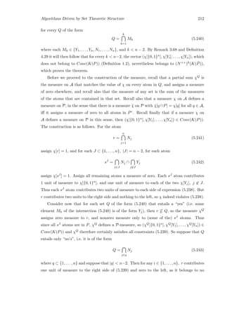 Algorithms Driven by Set Theoretic Structure 212
for every Q of the form
Q =
k
h=1
Mh (5.240)
where each Mh ∈ {Y1, . . . , Yn, N1, . . . , Nn}, and k  n − 2. By Remark 3.68 and Deﬁnition
4.29 it will then follow that for every k  n−2, the vector (χ[{0, 1}n], χ[Yi], . . . , χ[Yn]), which
does not belong to Cone(K(P)) (Deﬁnition 1.2), nevertheless belongs to (N++)k(K( ¯P)),
which proves the theorem.
Before we proceed to the construction of the measure, recall that a partial sum χQ is
the measure on A that matches the value of χ on every atom in Q, and assigns a measure
of zero elsewhere, and recall also that the measure of any set is the sum of the measures
of the atoms that are contained in that set. Recall also that a measure χ on A deﬁnes a
measure on P, in the sense that there is a measure ¯χ on P with ¯χ[q∩P] = χ[q] for all q ∈ A,
iﬀ it assigns a measure of zero to all atoms in Pc. Recall ﬁnally that if a measure χ on
A deﬁnes a measure on P in this sense, then (χ[{0, 1}n], χ[Y1], . . . , χ[Yn]) ∈ Cone(K(P)).
The construction is as follows. For the atom
r =
n
j=1
Nj (5.241)
assign χ[r] = 1, and for each J ⊂ {1, . . . , n}, |J| = n − 2, for each atom
sJ
=
j∈J
Nj ∩
j∈J
Yj (5.242)
assign χ[sJ ] = 1. Assign all remaining atoms a measure of zero. Each sJ atom contributes
1 unit of measure to χ[{0, 1}n], and one unit of measure to each of the two χ[Yj], j ∈ J.
Thus each sJ atom contributes two units of measure to each side of expression (5.238). But
r contributes two units to the right side and nothing to the left, so χ indeed violates (5.238).
Consider now that for each set Q of the form (5.240) that entails a “yes” (i.e. some
element Mh of the intersection (5.240) is of the form Yj), then r ⊆ Q, so the measure χQ
assigns zero measure to r, and nonzero measure only to (some of the) sJ atoms. Thus
since all sJ atoms are in P, χQ deﬁnes a P-measure, so (χQ[{0, 1}n], χQ[Y1], . . . , χQ[Yn]) ∈
Cone(K(P)) and χQ therefore certainly satisﬁes all constraints (5.239). So suppose that Q
entails only “no’s”, i.e. it is of the form
Q =
j∈q
Nj (5.243)
where q ⊂ {1, . . . , n} and suppose that |q|  n−2. Then for any i ∈ {1, . . . , n}, r contributes
one unit of measure to the right side of (5.239) and zero to the left, as it belongs to no
 