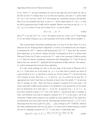 Algorithms Driven by Set Theoretic Structure 213
set Yj. Each sJ ⊂ Q atom contributes one unit to the right side and at least one unit to
the left (as each Jc overlaps each Ai in at least one location), and each sJ ⊂ Q for which
|Jc ∩Ai| = 2 (i.e. the two “yeses” of sJ both overlap Ai), contributes 2 units to the left side.
Thus if we can establish that there is some sJ ⊂ Q for which indeed |Jc ∩ Ai| = 2, then
we will be guaranteed that (5.239) will be satisﬁed. Observe now that for any |q|  n − 2,
|Ai − q| ≥ 2, so where S is any size 2 subset of Ai − q, and we deﬁne
J(i) = {1, . . . , n} − S (5.244)
then sJ(i) ⊂ Q, and J(i)c ∩ Ai = 2 (i.e. the indices of the two “yeses” of sJ(i) both belong
to Ai, but neither belongs to q), so all constraints of the form (5.239) will be satisﬁed. 2
This is particularly interesting considering that it is easy to see that where P is as in
Theorem 5.9, the “Common Factor Algorithm” at level 2, to be deﬁned in the next chapter,
is dominated by ( ¯N)n−2, which is itself dominated by (N++)n−2. Thus since the common
factor algorithm, as we will see, obtains all pitch 2 constraints by level 2, it follows from
Theorem 5.9 that the ¯N rank, as well as the N++ rank, of the constraint (5.236) is exactly
n − 2. Thus the measure consistency requirement that distinguishes N++ from ¯N did not
help in this case, and the N++ algorithm did not guarantee (5.236) until the “last minute”,
i.e. until it dominated the common factor algorithm.
It is also worth pointing out that in the last stage of the proof of Theorem 5.9, if
|q| = n − 3 then there are Ai for which |Ai − q| = 2, so that there is exactly one choice of
a pair of indices in Ai − q, and there is exactly one J(i) for which sJ(i) ⊂ Q and such that
J(i)c overlaps Ai twice. But if |q| = n − 4, then |Ai − q| ≥ 3, so there are at least (3
2) = 3
appropriate size 2 sets S and there are therefore at least 3 sets J for which sJ ⊂ Q and such
that Jc overlaps Ai twice. Thus even had we assigned a measure of 3 to the atom r, all
of the constraints (5.239) would continue to be satisﬁed by every partial sum χQ for which
Q is an intersection of no more than n − 4 sets Mi. In general, if |q| = k, (k ≤ n − 3),
then there would be at least (n−k−1
2 ) sets J for which sJ ⊂ Q and such that Jc overlaps Ai
twice, and therefore even had we assigned a measure of (n−k−1
2 ) to the atom r, all of the
constraints (5.239) would continue to be satisﬁed by every partial sum χQ for which Q is
an intersection of no more than k sets Mi. Denoting this measure with χ[r] = (n−k−1
2 ) as ˆχ,
this means that the vector (ˆχ[{0, 1}n], ˆχ[Y1], . . . , ˆχ[Yn]) belongs to (N++)k( ¯K( ¯P)). Observe
now that considering that there are (n
2 ) atoms sJ in total, each of which belongs to exactly
two sets Yi, assigning a measure of (n−k−1
2 ) to the atom r would imply that
ˆχ[{0, 1}n
] = (n
2 ) + (n−k−1
2 ) =
n(n − 1) + (n − k − 1)(n − k − 2)
2
, (5.245)
 