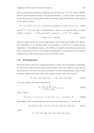 Algorithms Driven by Set Theoretic Structure 215
This is particularly noteworthy considering the following fact. It can be shown ([BZ03])
that for any ﬁxed positive integer r and any ﬁxed number  0, there exists a ﬁxed integer
k such that any set covering problem (SC) of the form (5.252), with feasible region denoted
P, for which we deﬁne
Pk
= {x ∈ [0, 1]n
: αT
x ≥ β, for all valid constraints on P with π(α, β) ≤ k} (5.256)
and ¯PC−G(r) to be the rank r Chv´atal-Gomory closure of ¯P, and for which we deﬁne
ˆck(SC) := min{cT x : x ∈ Pk}, and ¯cr(SC) := min{cT x : x ∈ ¯PC−G(r)}, satisﬁes
ˆck
(SC) ≥ (1 − )¯cr
(SC). (5.257)
This will imply that for any set covering problem (SC) of the form (5.252), the “Depth-
First Algorithm” to be introduced later in this chapter, as well as the “Common Factor
Algorithms” of the following chapter, all of which are capable of generating in polynomial
time a relaxation of Conv(P) that satisﬁes all valid pitch ≤ k constraints on P, can always
-approximate ¯cr(SC) in polynomial time for any ﬁxed and r.
5.3 Preliminaries
Sets of the form (5.12) can be complicated objects, so before we can describe the algorithms
we will need to understand the basics of the structure of such sets. The ﬁrst result that we
will show here is that sets of the form (5.12) have two other representations, each of which
will prove useful to us in due course. For example, consider once more the case
P = ((Y1 ∪ Y2) ∩ (Y3 ∪ Y4)) ∪ ((Y5 ∪ Y6) ∩ (Y7 ∪ Y8)). (5.258)
As we saw earlier, this can be represented as
P =
1
i1=1
2
j1=1
2
i2=1
2
j2=1
Yf(i1,j1,i2,j2) (5.259)
where f maps
(1, 1, 1, 1) → 1, (1, 1, 1, 2) → 2, (1, 1, 2, 1) → 3, . . . , (1, 2, 2, 2) → 8. (5.260)
Expanding (5.258) by distributing the intersections over the unions, i.e. via the rule
(A ∪ B) ∩ (C ∪ D) = (A ∩ C) ∪ (A ∩ D) ∪ (B ∩ C) ∪ (B ∩ D) (5.261)
yields
P = (Y1 ∩ Y3) ∪ (Y1 ∩ Y4) ∪ (Y2 ∩ Y3) ∪ (Y2 ∩ Y4)∪
 