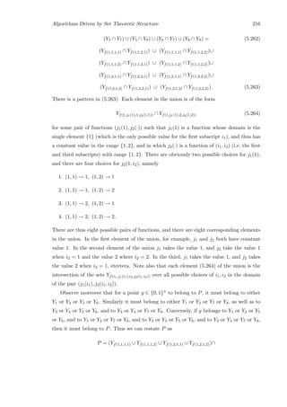 Algorithms Driven by Set Theoretic Structure 216
(Y5 ∩ Y7) ∪ (Y5 ∩ Y8) ∪ (Y6 ∩ Y7) ∪ (Y6 ∩ Y8) = (5.262)
(Yf(1,1,1,1) ∩ Yf(1,1,2,1)) ∪ (Yf(1,1,1,1) ∩ Yf(1,1,2,2))∪
(Yf(1,1,1,2) ∩ Yf(1,1,2,1)) ∪ (Yf(1,1,1,2) ∩ Yf(1,1,2,2))∪
(Yf(1,2,1,1) ∩ Yf(1,2,2,1)) ∪ (Yf(1,2,1,1) ∩ Yf(1,2,2,2))∪
(Yf(1,2,1,2) ∩ Yf(1,2,2,1)) ∪ (Yf(1,2,1,2) ∩ Yf(1,2,2,2)). (5.263)
There is a pattern in (5.263). Each element in the union is of the form
Yf(1,j1(1),1,j2(1,1)) ∩ Yf(1,j1(1),2,j2(1,2)) (5.264)
for some pair of functions (j1(1), j2(·)) such that j1(1) is a function whose domain is the
single element {1} (which is the only possible value for the ﬁrst subscript i1), and thus has
a constant value in the range {1, 2}, and in which j2(·) is a function of (i1, i2) (i.e. the ﬁrst
and third subscripts) with range {1, 2}. There are obviously two possible choices for j1(1),
and there are four choices for j2(1, i2), namely
1. (1, 1) → 1, (1, 2) → 1
2. (1, 1) → 1, (1, 2) → 2
3. (1, 1) → 2, (1, 2) → 1
4. (1, 1) → 2, (1, 2) → 2.
There are thus eight possible pairs of functions, and there are eight corresponding elements
in the union. In the ﬁrst element of the union, for example, j1 and j2 both have constant
value 1. In the second element of the union j1 takes the value 1, and j2 take the value 1
when i2 = 1 and the value 2 where i2 = 2. In the third, j1 takes the value 1, and j2 takes
the value 2 when i2 = 1, etcetera. Note also that each element (5.264) of the union is the
intersection of the sets Yf(i1,j1(i1),i2,j2(i1,i2)) over all possible choices of i1, i2 in the domain
of the pair (j1(i1), j2(i1, i2)).
Observe moreover that for a point y ∈ {0, 1}n to belong to P, it must belong to either
Y1 or Y2 or Y5 or Y6. Similarly it must belong to either Y1 or Y2 or Y7 or Y8, as well as to
Y3 or Y4 or Y5 or Y6, and to Y3 or Y4 or Y7 or Y8. Conversely, if y belongs to Y1 or Y2 or Y5
or Y6, and to Y1 or Y2 or Y7 or Y8, and to Y3 or Y4 or Y5 or Y6, and to Y3 or Y4 or Y7 or Y8,
then it must belong to P. Thus we can restate P as
P = (Yf(1,1,1,1) ∪ Yf(1,1,1,2) ∪ Yf(1,2,1,1) ∪ Yf(1,2,1,2))∩
 