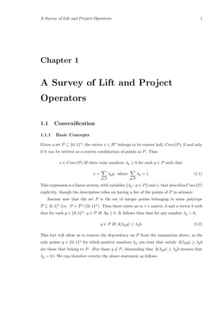 A Survey of Lift and Project Operators 1
Chapter 1
A Survey of Lift and Project
Operators
1.1 Convexiﬁcation
1.1.1 Basic Concepts
Given a set P ⊆ {0, 1}n, the vector x ∈ Rn belongs to its convex hull, Conv(P), if and only
if it can be written as a convex combination of points in P. Thus
x ∈ Conv(P) iﬀ there exist numbers λp ≥ 0 for each p ∈ P such that
x =
p∈P
λpp, where
p∈P
λp = 1. (1.1)
This expression is a linear system, with variables {λp : p ∈ P} and x, that describes Conv(P)
explicitly, though the description relies on having a list of the points of P in advance.
Assume now that the set P is the set of integer points belonging to some polytope
¯P ⊆ [0, 1]n (i.e. P = ¯P ∩{0, 1}n). Then there exists an m×n matrix A and a vector b such
that for each y ∈ {0, 1}n, y ∈ P iﬀ Ay ≥ b. It follows then that for any number λy > 0,
y ∈ P iﬀ A(λyy) ≥ λyb. (1.2)
This fact will allow us to remove the dependency on P from the summation above, as the
only points y ∈ {0, 1}n for which positive numbers λy can exist that satisfy A(λyy) ≥ λyb
are those that belong to P. (For those y ∈ P, demanding that A(λyy) ≥ λyb ensures that
λy = 0.) We can therefore rewrite the above statement as follows
 