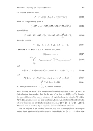 Algorithms Driven by Set Theoretic Structure 223
For example, given n = 3 and
P = (Y1 ∪ N3) ∩ (N2 ∪ N1 ∪ Y3) ∩ (Y2 ∪ N1) (5.313)
which can be equivalently recast as
P = (M1 ∪ M3 ) ∩ (M2 ∪ M1 ∪ M3 ) ∩ (M2 ∪ M1 ) (5.314)
we would have
P = (Y1 ∪ Y3 ) ∩ (Y2 ∪ Y1 ∪ Y3 ) ∩ (Y2 ∪ Y1 ) ∩
3
l=1
(Yl ∪ Yl ) (5.315)
where, for example,
Y2 = {(y1 , y1 , y2 , y2 , y3 , y3 ) ∈ R6
: y2 = 1}. (5.316)
Deﬁnition 5.15 Where P is as in Deﬁnition 5.13, deﬁne
T(i1, j1, . . . , il, jl) = (5.317)
ml(i1,...,jl−1)
¯il=1
¯il=il
Ri1,j1,...,il−1,jl−1,¯il
∩
jl−1
¯jl=1
(Qi1,j1,...,il−1,jl−1,il,¯jl
)c
(5.318)
and
T({i1, j1, . . . , il, jl}) = T(i1, j1) ∩ · · · ∩ T(i1, j1, . . . , il, jl) ∩ Qi1,j1,...,il,jl
(5.319)
and
T({i1
1, j1
1, . . . , i1
l1 , j1
l1 }, {i2
1, j2
1, . . . , i2
l2 , j2
l2 }, . . . {is
1, js
1, . . . , is
ls , js
ls }) = (5.320)
s
r=1
T({ir
1, jr
1, . . . , ir
lr , jr
lr }). (5.321)
We will refer to the sets {ir
1, . . . , jr
lr } as “ordered index sets”.
The T notation has already been introduced in Subsection 5.2.3, and we refer the reader to
that subsection for examples. Note that for a set of the form v = T({·}, . . . , {·}), changing
the order within one of the ordered index sets will typically change the set v, i.e. T({1, 2}) =
T({2, 1}) in general. It does not make a diﬀerence, however, in what order the ordered index
sets sets themselves are listed in the deﬁnition of v, i.e. T({1, 2}, {3, 4}) = T({3, 4}, {1, 2}).
Thus such a set v is deﬁned by an unordered collection of ordered index sets.
For the purposes of the following deﬁnition, note that a “lexicographical” ordering for
ordered index sets is an ordering in which an ordered index set {i1, j1, . . . , il, jl} is listed
 