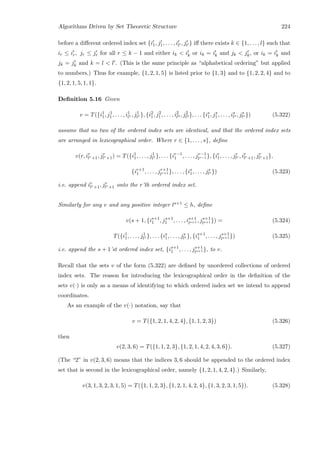 Algorithms Driven by Set Theoretic Structure 224
before a diﬀerent ordered index set {i1, j1, . . . , il , jl } iﬀ there exists k ∈ {1, . . . , l} such that
ir ≤ ir, jr ≤ jr for all r ≤ k − 1 and either ik  ik or ik = ik and jk  jk, or ik = ik and
jk = jk and k = l  l . (This is the same principle as “alphabetical ordering” but applied
to numbers.) Thus for example, {1, 2, 1, 5} is listed prior to {1, 3} and to {1, 2, 2, 4} and to
{1, 2, 1, 5, 1, 1}.
Deﬁnition 5.16 Given
v = T({i1
1, j1
1, . . . , i1
l1 , j1
l1 }, {i2
1, j2
1, . . . , i2
l2 , j2
l2 }, . . . {is
1, js
1, . . . , is
ls , js
ls }) (5.322)
assume that no two of the ordered index sets are identical, and that the ordered index sets
are arranged in lexicographical order. Where r ∈ {1, . . . , s}, deﬁne
v(r, ir
lr+1, jr
lr+1) = T({i1
1, . . . , j1
l1 }, . . . {ir−1
1 , . . . , jr−1
lr−1 }, {ir
1, . . . , jr
lr , ir
lr+1, jr
lr+1},
{ir+1
1 , . . . , jr+1
lr+1 }, . . . , {is
1, . . . , js
ls }) (5.323)
i.e. append ir
lr+1, jr
lr+1 onto the r’th ordered index set.
Similarly for any v and any positive integer ls+1 ≤ h, deﬁne
v(s + 1, {is+1
1 , js+1
1 , . . . , is+1
ls+1 , js+1
ls+1 }) = (5.324)
T({i1
1, . . . , j1
l1 }, . . . {is
1, . . . , js
ls }, {is+1
1 , . . . , js+1
ls+1 }) (5.325)
i.e. append the s + 1’st ordered index set, {is+1
1 , . . . , js+1
ls+1 }, to v.
Recall that the sets v of the form (5.322) are deﬁned by unordered collections of ordered
index sets. The reason for introducing the lexicographical order in the deﬁnition of the
sets v(·) is only as a means of identifying to which ordered index set we intend to append
coordinates.
As an example of the v(·) notation, say that
v = T({1, 2, 1, 4, 2, 4}, {1, 1, 2, 3}) (5.326)
then
v(2, 3, 6) = T({1, 1, 2, 3}, {1, 2, 1, 4, 2, 4, 3, 6}). (5.327)
(The “2” in v(2, 3, 6) means that the indices 3, 6 should be appended to the ordered index
set that is second in the lexicographical order, namely {1, 2, 1, 4, 2, 4}.) Similarly,
v(3, 1, 3, 2, 3, 1, 5) = T({1, 1, 2, 3}, {1, 2, 1, 4, 2, 4}, {1, 3, 2, 3, 1, 5}). (5.328)
 