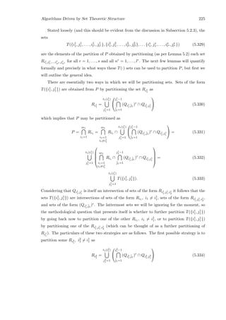 Algorithms Driven by Set Theoretic Structure 225
Stated loosely (and this should be evident from the discussion in Subsection 5.2.3), the
sets
T({i1
1, j1
1, . . . , i1
l1 , j1
l1 }, {i2
1, j2
1, . . . , i2
l2 , j2
l2 }, . . . {is
1, js
1, . . . , is
ls , js
ls }) (5.329)
are the elements of the partition of P obtained by partitioning (as per Lemma 5.2) each set
Rir
1,jr
1 ,...,ir
nr ,jr
nr
for all r = 1, . . . , s and all nr = 1, . . . , lr. The next few lemmas will quantify
formally and precisely in what ways these T(·) sets can be used to partition P, but ﬁrst we
will outline the general idea.
There are essentially two ways in which we will be partitioning sets. Sets of the form
T({i1
1, j1
1}) are obtained from P by partitioning the set Ri1
1
as
Ri1
1
=
t1(i1
1)
j1
1 =1


j1
1 −1
¯j1=1
(Qi1
1,¯j1
)c
∩ Qi1
1,j1
1

 (5.330)
which implies that P may be partitioned as
P =
m1
i1=1
Ri1 =
m1
i1=1
i1=i1
1
Ri1 ∩
t1(i1
1)
j1
1 =1


j1
1 −1
¯j1=1
(Qi1
1,¯j1
)c
∩ Qi1
1,j1
1

 = (5.331)
t1(i1
1)
j1
1 =1





m1
i1=1
i1=i1
1
Rii ∩
j1
1 −1
¯j1=1
(Qi1
1,¯j1
)c
∩ Qi1
1,j1
1





= (5.332)
t1(i1
1)
j1
1 =1
T({i1
1, j1
1}). (5.333)
Considering that Qi1
1,j1
1
is itself an intersection of sets of the form Ri1
1,j1
1 ,i1
2
it follows that the
sets T({i1
1, j1
1}) are intersections of sets of the form Ri1 , i1 = i1
1, sets of the form Ri1
1,j1
1 ,i1
2
,
and sets of the form (Qi1
1,¯j1
)c. The lattermost sets we will be ignoring for the moment, so
the methodological question that presents itself is whether to further partition T({i1
1, j1
1})
by going back now to partition one of the other Ri1 , i1 = i1
1, or to partition T({i1
1, j1
1})
by partitioning one of the Ri1
1,j1
1 ,i1
2
(which can be thought of as a further partitioning of
Ri1
1
). The particulars of these two strategies are as follows. The ﬁrst possible strategy is to
partition some Ri2
1
, i2
1 = i1
1 as
Ri2
1
=
t1(i2
1)
j2
1 =1


j2
1 −1
¯j1=1
(Qi2
1,¯j1
)c
∩ Qi2
1,j2
1

 (5.334)
 