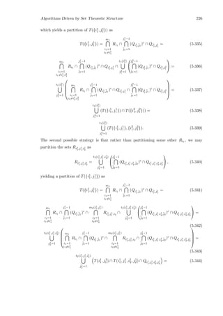 Algorithms Driven by Set Theoretic Structure 226
which yields a partition of T({i1
1, j1
1}) as
T({i1
1, j1
1}) =
m1
i1=1
i1=i1
1
Ri1 ∩
j1
1 −1
¯j1=1
(Qi1
1,¯j1
)c
∩ Qi1
1,j1
1
= (5.335)
m1
i1=1
i1=i1
1,i2
1
Ri1 ∩
j1
1 −1
¯j1=1
(Qi1
1,¯j1
)c
∩ Qi1
1,j1
1
∩
t1(i2
1)
j2
1 =1


j2
1 −1
¯j1=1
(Qi2
1,¯j1
)c
∩ Qi2
1,j2
1

 = (5.336)
t1(i2
1)
j2
1 =1





m1
i1=1
i1=i1
1,i2
1
Ri1 ∩
j1
1 −1
¯j1=1
(Qi1
1,¯j1
)c
∩ Qi1
1,j1
1
∩
j2
1 −1
¯j1=1
(Qi2
1,¯j1
)c
∩ Qi2
1,j2
1





= (5.337)
t1(i2
1)
j2
1 =1
(T({i1
1, j1
1}) ∩ T({i2
1, j2
1})) = (5.338)
t1(i2
1)
j2
1 =1
(T({i1
1, j1
1}, {i2
1, j2
1}). (5.339)
The second possible strategy is that rather than partitioning some other Ri1 , we may
partition the sets Ri1
1,j1
1 ,i1
2
as
Ri1
1,j1
1 ,i1
2
=
t2(i1
1,j1
1 ,i1
2)
j1
2 =1


j1
2 −1
¯j2=1
(Qi1
1,j1
1 ,i1
2,¯j2
)c
∩ Qi1
1,j1
1 ,i1
2,j1
2

 , (5.340)
yielding a partition of T({i1
1, j1
1}) as
T({i1
1, j1
1}) =
m1
i1=1
i1=i1
1
Ri1 ∩
j1
1 −1
¯j1=1
(Qi1
1,¯j1
)c
∩ Qi1
1,j1
1
= (5.341)
m1
i1=1
i1=i1
1
Ri1 ∩
j1
1 −1
¯j1=1
(Qi1
1,¯j1
)c
∩
m2(i1
1,j1
1 )
i2=1
i2=i1
2
Ri1
1,j1
1 ,i2
∩
t2(i1
1,j1
1 ,i1
2)
j1
2 =1


j1
2 −1
¯j2=1
(Qi1
1,j1
1 ,i1
2,¯j2
)c
∩ Qi1
1,j1
1 ,i1
2,j1
2

 =
(5.342)
t2(i1
1,j1
1 ,i1
2)
j1
2 =1





m1
i1=1
i1=i1
1
Ri1 ∩
j1
1 −1
¯j1=1
(Qi1
1,¯j1
)c
∩
m2(i1
1,j1
1 )
i2=1
i2=i1
2
Ri1
1,j1
1 ,i2
∩
j1
2 −1
¯j2=1
(Qi1
1,j1
1 ,i1
2,¯j2
)c
∩ Qi1
1,j1
1 ,i1
2,j1
2





=
(5.343)
t2(i1
1,j1
1 ,i1
2)
j1
2 =1
T(i1
1, j1
1) ∩ T(i1
1, j1
1, i1
2, j1
2) ∩ Qi1
1,j1
1 ,i1
2,j1
2
= (5.344)
 