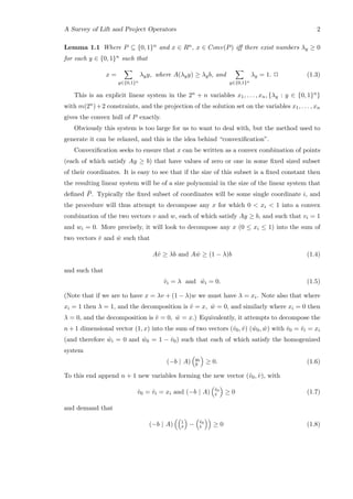 A Survey of Lift and Project Operators 2
Lemma 1.1 Where P ⊆ {0, 1}n and x ∈ Rn, x ∈ Conv(P) iﬀ there exist numbers λy ≥ 0
for each y ∈ {0, 1}n such that
x =
y∈{0,1}n
λyy, where A(λyy) ≥ λyb, and
y∈{0,1}n
λy = 1. 2 (1.3)
This is an explicit linear system in the 2n + n variables x1, . . . , xn, {λy : y ∈ {0, 1}n}
with m(2n)+2 constraints, and the projection of the solution set on the variables x1, . . . , xn
gives the convex hull of P exactly.
Obviously this system is too large for us to want to deal with, but the method used to
generate it can be relaxed, and this is the idea behind “convexiﬁcation”.
Convexiﬁcation seeks to ensure that x can be written as a convex combination of points
(each of which satisfy Ay ≥ b) that have values of zero or one in some ﬁxed sized subset
of their coordinates. It is easy to see that if the size of this subset is a ﬁxed constant then
the resulting linear system will be of a size polynomial in the size of the linear system that
deﬁned ¯P. Typically the ﬁxed subset of coordinates will be some single coordinate i, and
the procedure will thus attempt to decompose any x for which 0 < xi < 1 into a convex
combination of the two vectors v and w, each of which satisfy Ay ≥ b, and such that vi = 1
and wi = 0. More precisely, it will look to decompose any x (0 ≤ xi ≤ 1) into the sum of
two vectors ˆv and ˆw such that
Aˆv ≥ λb and A ˆw ≥ (1 − λ)b (1.4)
and such that
ˆvi = λ and ˆwi = 0. (1.5)
(Note that if we are to have x = λv + (1 − λ)w we must have λ = xi. Note also that where
xi = 1 then λ = 1, and the decomposition is ˆv = x, ˆw = 0, and similarly where xi = 0 then
λ = 0, and the decomposition is ˆv = 0, ˆw = x.) Equivalently, it attempts to decompose the
n + 1 dimensional vector (1, x) into the sum of two vectors (ˆv0, ˆv) ( ˆw0, ˆw) with ˆv0 = ˆvi = xi
(and therefore ˆwi = 0 and ˆw0 = 1 − ˆv0) such that each of which satisfy the homogenized
system
(−b | A) y0
y ≥ 0. (1.6)
To this end append n + 1 new variables forming the new vector (ˆv0, ˆv), with
ˆv0 = ˆvi = xi and (−b | A) ˆv0
ˆv ≥ 0 (1.7)
and demand that
(−b | A) 1
x − ˆv0
ˆv ≥ 0 (1.8)
 