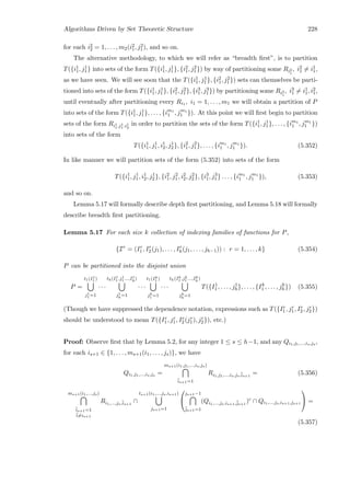 Algorithms Driven by Set Theoretic Structure 228
for each i2
2 = 1, . . . , m2(i2
1, j2
1), and so on.
The alternative methodology, to which we will refer as “breadth ﬁrst”, is to partition
T({i1
1, j1
1} into sets of the form T({i1
1, j1
1}, {i2
1, j2
1}) by way of partitioning some Ri2
1
, i2
1 = i1
1,
as we have seen. We will see soon that the T({i1
1, j1
1}, {i2
1, j2
1}) sets can themselves be parti-
tioned into sets of the form T({i1
1, j1
1}, {i2
1, j2
1}, {i3
1, j3
1}) by partitioning some Ri3
1
, i3
1 = i1
1, i2
1,
until eventually after partitioning every Ri1 , i1 = 1, . . . , m1 we will obtain a partition of P
into sets of the form T({i1
1, j1
1}, . . . , {im1
1 , jm1
1 }). At this point we will ﬁrst begin to partition
sets of the form Ri1
1,j1
1 ,i1
2
in order to partition the sets of the form T({i1
1, j1
1}, . . . , {im1
1 , jm1
1 })
into sets of the form
T({i1
1, j1
1, i1
2, j1
2}, {i2
1, j2
1}, . . . , {im1
1 , jm1
1 }). (5.352)
In like manner we will partition sets of the form (5.352) into sets of the form
T({i1
1, j1
1, i1
2, j1
2}, {i2
1, j2
1, i2
2, j2
2}, {i3
1, j3
1} . . . , {im1
1 , jm1
1 }), (5.353)
and so on.
Lemma 5.17 will formally describe depth ﬁrst partitioning, and Lemma 5.18 will formally
describe breadth ﬁrst partitioning.
Lemma 5.17 For each size k collection of indexing families of functions for P,
{Ir
= (Ir
1, Ir
2(j1), . . . , Ir
h(j1, . . . , jh−1)) : r = 1, . . . , k} (5.354)
P can be partitioned into the disjoint union
P =
t1(I1
1 )
j1
1 =1
· · ·
th(I1
1 ,j1
1 ...,I1
h)
j1
h
=1
· · ·
t1(Ik
1 )
jk
1 =1
· · ·
th(Ik
1 ,jk
1 ...,Ik
h)
jk
h
=1
T({I1
1 , . . . , j1
h}, . . . , {Ik
1 , . . . , jk
h}) (5.355)
(Though we have suppressed the dependence notation, expressions such as T({Ir
1, jr
1, Ir
2, jr
2})
should be understood to mean T({Ir
1, jr
1, Ir
2(jr
1), jr
2}), etc.)
Proof: Observe ﬁrst that by Lemma 5.2, for any integer 1 ≤ s ≤ h−1, and any Qi1,j1,...,is,js ,
for each is+1 ∈ {1, . . . , ms+1(i1, . . . , js)}, we have
Qi1,j1,...,is,js =
ms+1(i1,j1,...,is,js)
¯is+1=1
Ri1,j1,...,is,js,¯is+1
= (5.356)
ms+1(i1,...,js)
¯is+1=1
¯i=is+1
Ri1,...,js,¯is+1
∩
ts+1(i1,...,js,is+1)
js+1=1


js+1−1
¯js+1=1
(Qi1,...,js,is+1,¯js+1
)c
∩ Qi1,...,js,is+1,js+1

 =
(5.357)
 