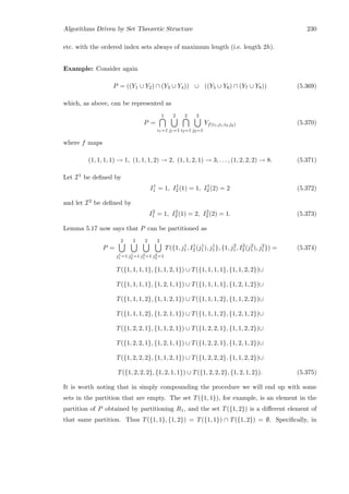 Algorithms Driven by Set Theoretic Structure 230
etc. with the ordered index sets always of maximum length (i.e. length 2h).
Example: Consider again
P = ((Y1 ∪ Y2) ∩ (Y3 ∪ Y4)) ∪ ((Y5 ∪ Y6) ∩ (Y7 ∪ Y8)) (5.369)
which, as above, can be represented as
P =
1
i1=1
2
j1=1
2
i2=1
2
j2=1
Yf(i1,j1,i2,j2) (5.370)
where f maps
(1, 1, 1, 1) → 1, (1, 1, 1, 2) → 2, (1, 1, 2, 1) → 3, . . . , (1, 2, 2, 2) → 8. (5.371)
Let I1 be deﬁned by
I1
1 = 1, I1
2 (1) = 1, I1
2 (2) = 2 (5.372)
and let I2 be deﬁned by
I2
1 = 1, I2
2 (1) = 2, I2
2 (2) = 1. (5.373)
Lemma 5.17 now says that P can be partitioned as
P =
2
j1
1 =1
2
j1
2 =1
2
j2
1 =1
2
j2
2 =1
T({1, j1
1, I1
2 (j1
1), j1
1}, {1, j2
1, I2
2 (j2
1), j2
1}) = (5.374)
T({1, 1, 1, 1}, {1, 1, 2, 1}) ∪ T({1, 1, 1, 1}, {1, 1, 2, 2})∪
T({1, 1, 1, 1}, {1, 2, 1, 1}) ∪ T({1, 1, 1, 1}, {1, 2, 1, 2})∪
T({1, 1, 1, 2}, {1, 1, 2, 1}) ∪ T({1, 1, 1, 2}, {1, 1, 2, 2})∪
T({1, 1, 1, 2}, {1, 2, 1, 1}) ∪ T({1, 1, 1, 2}, {1, 2, 1, 2})∪
T({1, 2, 2, 1}, {1, 1, 2, 1}) ∪ T({1, 2, 2, 1}, {1, 1, 2, 2})∪
T({1, 2, 2, 1}, {1, 2, 1, 1}) ∪ T({1, 2, 2, 1}, {1, 2, 1, 2})∪
T({1, 2, 2, 2}, {1, 1, 2, 1}) ∪ T({1, 2, 2, 2}, {1, 1, 2, 2})∪
T({1, 2, 2, 2}, {1, 2, 1, 1}) ∪ T({1, 2, 2, 2}, {1, 2, 1, 2}). (5.375)
It is worth noting that in simply compounding the procedure we will end up with some
sets in the partition that are empty. The set T({1, 1}), for example, is an element in the
partition of P obtained by partitioning R1, and the set T({1, 2}) is a diﬀerent element of
that same partition. Thus T({1, 1}, {1, 2}) = T({1, 1}) ∩ T({1, 2}) = ∅. Speciﬁcally, in
 