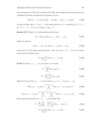 Algorithms Driven by Set Theoretic Structure 231
the decomposition (5.375), the second, fourth, ﬁfth, and seventh lines of the expression are
comprised exclusively of empty sets. In general, the set
T({i1
1, j1
1, . . . , i1
l1 , j1
l1 }, {i2
1, j2
1, . . . , i2
l2 , j2
l2 }, . . . {is
1, js
1, . . . , is
ls , js
ls }) (5.376)
is empty if there exist r, r ∈ {1, . . . , s} for which there is a k ≥ 1 such that ir
l = ir
l , jr
l =
jr
l , l = 1, . . . , k − 1, ir
k = ir
k , and jr
k+1 = jr
k+1. 2
Lemma 5.18 Deﬁne the j-indexing family of functions
J r
= {J1(i1), J2(i1, i2), . . . , Jr(i1, . . . , ir)} (5.377)
deﬁne the function
J r
(i1, . . . , ir) = (i1, J1(i1), . . . , ir, Jr(i1, . . . , ir)) (5.378)
and let i(J r) be the domain of that function. Then for each r = 1, . . . , h, P can be parti-
tioned into the disjoint union
P =
J r i(J r)
T({i1, J1, . . . , ir, Jr}). (5.379)
Proof: For each i1 = 1, . . . , m1, by Lemma 5.2 we have
P =
t1(i1)
j1=1
T({i1, j1}) ⇒ (5.380)
P =
m1
i1=1
t1(i1)
j1=1
T({i1, j1}). (5.381)
Moreover, for any T({i1, j1, . . . , is, js}), and any is+1 = 1, . . . , ms+1(i1, . . . , js),
T({i1, j1, . . . , is, js}) =
ts+1(i1,...,js)
js+1=1
T({i1, j1, . . . , is+1, js+1}) ⇒ (5.382)
T({i1, j1, . . . , is, js}) =
ms+1(i1,...,js)
is+1=1
ts+1(i1,...,js)
js+1=1
T({i1, j1, . . . , is+1, js+1}). (5.383)
Repeating this argument for s = 1, . . . , r we conclude that
P =
m1
i1=1
t1(i1)
j1=1
· · ·
mr(·)
ir=1
tr(·)
jr=1
T({i1, . . . , jr}) ⇒ (5.384)
P =
J r i(J r)
T({i1, J1, . . . , ir, Jr}) (5.385)
 