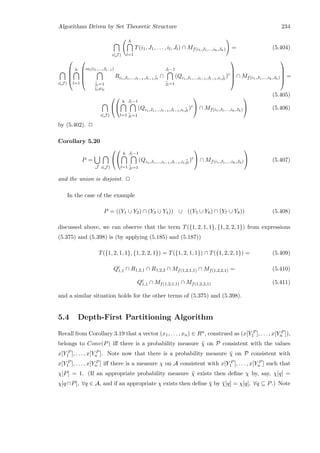 Algorithms Driven by Set Theoretic Structure 234
i(J )
h
l=1
T(i1, J1, . . . , il, Jl) ∩ Mf(i1,J1,...,ih,Jh) = (5.404)
i(J )





h
l=1





ml(i1,...,Jl−1)
¯il=1
¯il=il
Ri1,J1,...,il−1,Jl−1,¯il
∩
Jl−1
¯jl=1
(Qi1,J1,...,il−1,Jl−1,il,¯jl
)c





∩ Mf(i1,J1,...,ih,Jh)





=
(5.405)
i(J )




h
l=1
Jl−1
¯jl=1
(Qi1,J1,...,il−1,Jl−1,il,¯jl
)c

 ∩ Mf(i1,J1,...,ih,Jh)

 (5.406)
by (5.402). 2
Corollary 5.20
P =
J i(J )




h
l=1
Jl−1
¯jl=1
(Qi1,J1,...,il−1,Jl−1,il,¯jl
)c

 ∩ Mf(i1,J1,...,ih,Jh)

 (5.407)
and the union is disjoint. 2
In the case of the example
P = ((Y1 ∪ Y2) ∩ (Y3 ∪ Y4)) ∪ ((Y5 ∪ Y6) ∩ (Y7 ∪ Y8)) (5.408)
discussed above, we can observe that the term T({1, 2, 1, 1}, {1, 2, 2, 1}) from expressions
(5.375) and (5.398) is (by applying (5.185) and (5.187))
T({1, 2, 1, 1}, {1, 2, 2, 1}) = T({1, 2, 1, 1}) ∩ T({1, 2, 2, 1}) = (5.409)
Qc
1,1 ∩ R1,2,1 ∩ R1,2,2 ∩ Mf(1,2,1,1) ∩ Mf(1,2,2,1) = (5.410)
Qc
1,1 ∩ Mf(1,2,1,1) ∩ Mf(1,2,2,1) (5.411)
and a similar situation holds for the other terms of (5.375) and (5.398).
5.4 Depth-First Partitioning Algorithm
Recall from Corollary 3.19 that a vector (x1, . . . , xn) ∈ Rn, construed as (x[Y P
1 ], . . . , x[Y P
n ]),
belongs to Conv(P) iﬀ there is a probability measure ¯χ on P consistent with the values
x[Y P
1 ], . . . , x[Y P
n ]. Note now that there is a probability measure ¯χ on P consistent with
x[Y P
1 ], . . . , x[Y P
n ] iﬀ there is a measure χ on A consistent with x[Y P
1 ], . . . , x[Y P
n ] such that
χ[P] = 1. (If an appropriate probability measure ¯χ exists then deﬁne χ by, say, χ[q] =
χ[q∩P], ∀q ∈ A, and if an appropriate χ exists then deﬁne ¯χ by ¯χ[q] = χ[q], ∀q ⊆ P.) Note
 