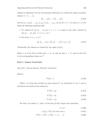 Algorithms Driven by Set Theoretic Structure 236
(deﬁned in Deﬁnition 5.15) for all unordered collections of s ordered 2lr-tuples of positive
integers (r = 1, . . . , s),
{i1
1, . . . , j1
l1 }, . . . , {is
1, . . . , js
ls } (5.414)
with all ir
u ≤ mu(ir
1, . . . , jr
u−1), jr
u ≤ tu(ir
1, . . . , jr
u−1, ir
u) for all 1 ≤ lr ≤ h and 0 ≤ s ≤ k for
which the following conditions hold:
1. No ordered set {ir
1, jr
1, . . . , ir
lr , jr
lr }, 1 ≤ r ≤ s, is equal to any other ordered set
{iu
1, ju
1 , . . . , iu
lr , ju
lr }, 1 ≤ u ≤ s, u = r.
2. For each r, r ≤ s, r = r ,
{ir
1, jr
1, . . . , ir
u} = {ir
1 , jr
1 , . . . , ir
u } ⇒ jr
u = jr
u . (5.415)
(Technically, the columns are indexed by the tuples (5.414.)
Where v is of the form (5.413) and s = 0, we will say that v = P, and we will refer
to the corresponding column as xP .
Step 2 : Impose Constraints
Step 2(A) : General Measure Theoretic Constraints
Enforce:
xP
[P] = 1. (5.416)
Where v is of the form (5.413), for each column Uv, we will denote Uv by xv and we
will denote the entries of the column by:
Uv
[P] ↔ xv
0 (5.417)
Uv
[Yi] ↔ xv
i (5.418)
Uv
[Ni] ↔ xv
i (5.419)
For each v’th column, xv, with v of the form (5.413), impose the constraints:
xv
≥ 0 (5.420)
xv
[q] ≤ xv
[P] for every row q (5.421)
xv
[Yi] = xv
[P] − xv
[Ni], i = 1, . . . , n. (5.422)
 