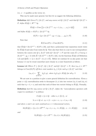 A Survey of Lift and Project Operators 3
(i.e. x − ˆv qualiﬁes as the vector ˆw).
This can be made more general, but ﬁrst let us suggest the following deﬁnition.
Deﬁnition 1.2 Given P ⊆ {0, 1}n, and any convex set Q ⊆ [0, 1]n such that Q ∩ {0, 1}n =
P, deﬁne ¯K(Q) ⊂ Rn+1 by
¯K(Q) = Cone {x ∈ [0, 1]n+1
: x0 = 1, (x1, . . . , xn) ∈ Q} (1.9)
and deﬁne K(Q) := K(P) ⊂ {0, 1}n+1 by
K(P) = {y ∈ {0, 1}n+1
: y0 = 1, (y1, . . . , yn) ∈ P} (1.10)
Note that
¯K(Conv(P)) = Cone(K(P)), (1.11)
that ¯K(Q) ∩ {0, 1}n+1 = K(P) ∪ {0}, and that a polynomial time separation oracle exists
for ¯K(Q) if and only if one exists for Q. Note also that there is a one to one correspondence
between the convex sets Q ⊆ [0, 1]n with Q ∩ {0, 1}n = P and the cones ¯K ⊆ Cone(y ∈
{0, 1}n+1 : y0 = 1) with ¯K ∩ {0, 1}n+1 = K(P) ∪ {0}, via the functions ¯K(Q) (of Deﬁnition
1.2) and Q( ¯K) := {x ∈ [0, 1]n : (1, x) ∈ ¯K}. Before we continue let us also point out that
Lemma 1.1 can be recast somewhat more cleanly in a conic framework as follows.
Lemma 1.3 Where P ⊆ {0, 1}n, Q ⊆ [0, 1]n and Q ∩ {0, 1}n = P, then (x0, x) ∈ Rn+1
belongs to Cone(K(P)) iﬀ there exist numbers λy ≥ 0 for each y ∈ {0, 1}n such that
(x0, x) =
y∈{0,1}n
λy(1, y), where λy(1, y) ∈ ¯K(Q) for all y. 2 (1.12)
We are now in a position to give a more general deﬁnition for convexiﬁcation. Given a
point x ∈ Q, convexiﬁcation seeks to decompose (1, x) into two vectors (ˆv0, ˆv) and ( ˆw0, ˆw)
such that ˆv0 = ˆvi = xi and such that each of these two vectors belong to ¯K(Q). Formally,
Deﬁnition 1.4 For any convex set Q ⊆ [0, 1]n, deﬁne the “convexiﬁcation operators with
respect to coordinate i” as follows:
Ci(Q) = {x ∈ Q : either xi ∈ {0, 1}, or
∃v, w ∈ Q s.t. xiv + (1 − xi)w = x, vi = 1, wi = 0} (1.13)
and where x and ˆv are each construed as n + 1 dimensional vectors,
Mi( ¯K(Q)) = {(x, ˆv) ∈ R2n+2
: ˆv0 = ˆvi = xi, ˆv ∈ ¯K(Q), x − ˆv ∈ ¯K(Q)} (1.14)
and
Ni( ¯K(Q)) = {x ∈ Rn+1
: ∃(x, ˆv) ∈ Mi( ¯K(Q))}. (1.15)
 