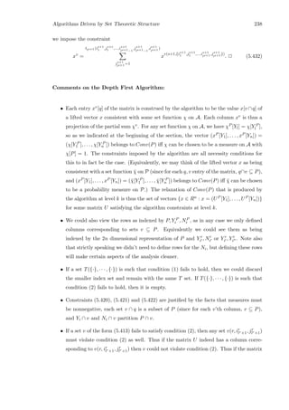 Algorithms Driven by Set Theoretic Structure 238
we impose the constraint
xv
=
tls+1 (is+1
1 ,js+1
1 ,...,is+1
ls+1−1
,js+1
ls+1−1
,is+1
ls+1 )
js+1
ls+1 =1
x
v(s+1,{is+1
1 ,js+1
1 ,...,is+1
ls+1 ,js+1
ls+1 })
. 2 (5.432)
Comments on the Depth First Algorithm:
• Each entry xv[q] of the matrix is construed by the algorithm to be the value x[v ∩q] of
a lifted vector x consistent with some set function χ on A. Each column xv is thus a
projection of the partial sum χv. For any set function χ on A, we have χP [Yl] = χ[Y P
l ],
so as we indicated at the beginning of the section, the vector (xP [Y1], . . . , xP [Yn]) =
(χ[Y P
1 ], . . . , χ[Y P
n ]) belongs to Conv(P) iﬀ χ can be chosen to be a measure on A with
χ[P] = 1. The constraints imposed by the algorithm are all necessity conditions for
this to in fact be the case. (Equivalently, we may think of the lifted vector x as being
consistent with a set function ¯χ on P (since for each q, v entry of the matrix, q∩v ⊆ P),
and (xP [Y1], . . . , xP [Yn]) = (¯χ[Y P
1 ], . . . , ¯χ[Y P
n ]) belongs to Conv(P) iﬀ ¯χ can be chosen
to be a probability measure on P.) The relaxation of Conv(P) that is produced by
the algorithm at level k is thus the set of vectors {x ∈ Rn : x = (UP [Y1], . . . , UP [Yn])}
for some matrix U satisfying the algorithm constraints at level k.
• We could also view the rows as indexed by P, Y P
i , NP
i , as in any case we only deﬁned
columns corresponding to sets v ⊆ P. Equivalently we could see them as being
indexed by the 2n dimensional representation of P and Yi , Ni or Yi , Yi . Note also
that strictly speaking we didn’t need to deﬁne rows for the Ni, but deﬁning these rows
will make certain aspects of the analysis cleaner.
• If a set T({·}, · · · , {·}) is such that condition (1) fails to hold, then we could discard
the smaller index set and remain with the same T set. If T({·}, · · · , {·}) is such that
condition (2) fails to hold, then it is empty.
• Constraints (5.420), (5.421) and (5.422) are justiﬁed by the facts that measures must
be nonnegative, each set v ∩ q is a subset of P (since for each v’th column, v ⊆ P),
and Yi ∩ v and Ni ∩ v partition P ∩ v.
• If a set v of the form (5.413) fails to satisfy condition (2), then any set v(r, ir
lr+1, jr
lr+1)
must violate condition (2) as well. Thus if the matrix U indeed has a column corre-
sponding to v(r, ir
lr+1, jr
lr+1) then v could not violate condition (2). Thus if the matrix
 
