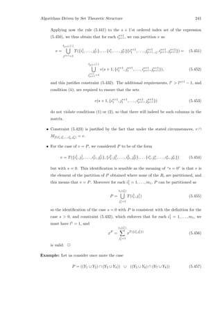Algorithms Driven by Set Theoretic Structure 241
Applying now the rule (5.441) to the s + 1’st ordered index set of the expression
(5.450), we thus obtain that for each is+1
ls+1 , we can partition v as
v =
tls+1 (·)
js+1=1
T({i1
1, . . . , j1
l1 }, . . . {is
1, . . . , js
ls }{is+1
1 , . . . , js+1
ls+1−1, is+1
ls+1 , js+1
ls+1 }) = (5.451)
tls+1 (·)
js+1
ls+1 =1
v(s + 1, {is+1
1 , js+1
1 , . . . , is+1
ls+1 , js+1
ls+1 }), (5.452)
and this justiﬁes constraint (5.432). The additional requirements, lr  ls+1 − 1, and
condition (ii), are required to ensure that the sets
v(s + 1, {is+1
1 , js+1
1 , . . . , is+1
ls+1 , js+1
ls+1 }) (5.453)
do not violate conditions (1) or (2), so that there will indeed be such columns in the
matrix.
• Constraint (5.423) is justiﬁed by the fact that under the stated circumstances, v ∩
Mf(ir
1,jr
1 ,...,ir
h
,jr
h
) = v.
• For the case of v = P, we considered P to be of the form
v = T({i1
1, j1
1, . . . , i1
l1 , j1
l1 }, {i2
1, j2
1, . . . , i2
l2 , j2
l2 }, . . . {is
1, js
1, . . . , is
ls , js
ls }) (5.454)
but with s = 0. This identiﬁcation is sensible as the meaning of “s = 0” is that v is
the element of the partition of P obtained where none of the Ri are partitioned, and
this means that v = P. Moreover for each i1
1 = 1, . . . , m1, P can be partitioned as
P =
t1(i1
1)
j1
1 =1
T(i1
1, j1
1) (5.455)
so the identiﬁcation of the case s = 0 with P is consistent with the deﬁnition for the
case s  0, and constraint (5.432), which enforces that for each i1
1 = 1, . . . , m1, we
must have l1 = 1, and
xP
=
t1(i1
1)
j1
1 =1
xT({i1
1,j1
1 })
(5.456)
is valid. 2
Example: Let us consider once more the case
P = ((Y1 ∪ Y2) ∩ (Y3 ∪ Y4)) ∪ ((Y5 ∪ Y6) ∩ (Y7 ∪ Y8)) (5.457)
 