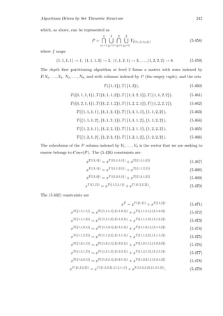 Algorithms Driven by Set Theoretic Structure 242
which, as above, can be represented as
P =
1
i1=1
2
j1=1
2
i2=1
2
j2=1
Yf(i1,j1,i2,j2) (5.458)
where f maps
(1, 1, 1, 1) → 1, (1, 1, 1, 2) → 2, (1, 1, 2, 1) → 3, . . . , (1, 2, 2, 2) → 8. (5.459)
The depth ﬁrst partitioning algorithm at level 2 forms a matrix with rows indexed by
P, Y1, . . . , Y8, N1, . . . , N8, and with columns indexed by P (the empty tuple), and the sets
T({1, 1}), T({1, 2}), (5.460)
T({1, 1, 1, 1}), T({1, 1, 1, 2}), T({1, 1, 2, 1}), T({1, 1, 2, 2}), (5.461)
T({1, 2, 1, 1}), T({1, 2, 1, 2}), T({1, 2, 2, 1}), T({1, 2, 2, 2}), (5.462)
T({1, 1, 1, 1}, {1, 1, 2, 1}), T({1, 1, 1, 1}, {1, 1, 2, 2}), (5.463)
T({1, 1, 1, 2}, {1, 1, 2, 1}), T({1, 1, 1, 2}, {1, 1, 2, 2}), (5.464)
T({1, 2, 1, 1}, {1, 2, 2, 1}), T({1, 2, 1, 1}, {1, 2, 2, 2}), (5.465)
T({1, 2, 1, 2}, {1, 2, 2, 1}), T({1, 2, 1, 2}, {1, 2, 2, 2}). (5.466)
The subcolumn of the P column indexed by Y1, . . . , Y8 is the vector that we are seeking to
ensure belongs to Conv(P). The (5.426) constraints are
xT({1,1})
= xT({1,1,1,1})
+ xT({1,1,1,2})
(5.467)
xT({1,1})
= xT({1,1,2,1})
+ xT({1,1,2,2})
(5.468)
xT({1,2})
= xT({1,2,1,1})
+ xT({1,2,1,2})
(5.469)
xT({1,2})
= xT({1,2,2,1})
+ xT({1,2,2,2})
. (5.470)
The (5.432) constraints are
xP
= xT({1,1})
+ xT({1,2})
(5.471)
xT({1,1,1,1})
= xT({1,1,1,1},{1,1,2,1})
+ xT({1,1,1,1},{1,1,2,2})
(5.472)
xT({1,1,1,2})
= xT({1,1,1,2},{1,1,2,1})
+ xT({1,1,1,2},{1,1,2,2})
(5.473)
xT({1,1,2,1})
= xT({1,1,2,1},{1,1,1,1})
+ xT({1,1,2,1},{1,1,1,2})
(5.474)
xT({1,1,2,2})
= xT({1,1,2,2},{1,1,1,1})
+ xT({1,1,2,2},{1,1,1,2})
(5.475)
xT({1,2,1,1})
= xT({1,2,1,1},{1,2,2,1})
+ xT({1,2,1,1},{1,2,2,2})
(5.476)
xT({1,2,1,2})
= xT({1,2,1,2},{1,2,2,1})
+ xT({1,2,1,2},{1,2,2,2})
(5.477)
xT({1,2,2,1})
= xT({1,2,2,1},{1,2,1,1})
+ xT({1,2,2,1},{1,2,1,2})
(5.478)
xT({1,2,2,2})
= xT({1,2,2,2},{1,2,1,1})
+ xT({1,2,2,2},{1,2,1,2})
. (5.479)
 