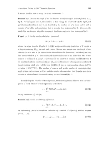 Algorithms Driven by Set Theoretic Structure 243
It should be clear how to apply the other constraints. 2
Lemma 5.21 Denote the length of the set theoretic description of P, as in Deﬁnition 5.13,
by Φ. For each ﬁxed level k, the matrices U that satisfy the constraints of the depth ﬁrst
partitioning algorithm at level k are described by the solution set of a linear system with a
number of variables and constraints that is bounded by a polynomial in Φ. Moreover, the
depth ﬁrst partitioning algorithm constructs this linear system in time polynomial in Φ.
Proof: Let Θ be the number of distinct choices of
(i1, j1, i2, j2, . . . , ih, jh) (5.480)
within the given bounds. Clearly Θ ≤ O(Φ), as the set theoretic desciption of P entails a
string representing Mf(·) for each such choice. We can also assume that the length of the
description is at least n (or else we could have shrunk the dimension), and clearly we can
also assume that Φ ≥ h. The number of ordered index sets is no more than hΘ, so the
number of columns is ≤ (hΘ)k. This bound on the number of columns would hold even if
we would not enforce conditions (1) and (2), and so the number of comparisons performed
in determining which sets v of the form (5.413) will have a corresponding column in U is
certainly ≤ O(hk+1Θk). The number of rows as well as the number of constraints that
apply within each column is O(n), and the number of constraints that describe any given
column as a sum of other columns is clearly no more than O(Θ). 2
In analyzing the behavior of the algorithm, the following lemma frees us from the obli-
gation to check whether or not expressions of the form
v =
s
u=1
T({iu
1, ju
1 , . . . , iu
lu , ju
lu }) (5.481)
satisfy conditions (1) and (2).
Lemma 5.22 Given an arbitrary expression
v =
s
u=1
T({iu
1, ju
1 , . . . , iu
lu , ju
lu }), (5.482)
or equivalently, given an unordered collection of s ordered 2lr-tuples of positive integers
(r = 1, . . . , s),
{i1
1, . . . , j1
l1 }, . . . , {is
1, . . . , js
ls } (5.483)
 