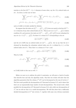 Algorithms Driven by Set Theoretic Structure 246
matches to the ﬁrst 2(ls+1 − 1) + 1 elements of some other, say the r’th, ordered index set
of v. As above, in this case we have
tls+1 (·)
js+1
ls+1 =1
x
v(s+1,is+1
1 ,...,js+1
ls+1 )
=
tls+1 (·)
js+1
ls+1 =1
x
v(s+1,ir
1,...,jr
ls+1−1
,ir
ls+1 ,js+1
ls+1 )
= (5.495)
x
v(s+1,ir
1,...,jr
ls+1−1
,ir
ls+1 ,jr
ls+1 )
= x
v(s+1,ir
1,...,jr
ls+1−1
,ir
ls+1 ,jr
ls+1 )
= x¯v
= xv
(5.496)
and so (5.432) is trivially satisﬁed by identity.
So suppose that the index set {is+1
1 , . . . , js+1
ls+1−1, is+1
ls+1 } does not match to the ﬁrst 2(ls+1−
1)+1 elements of any other ordered index set of v. Thus no set v(s+1, is+1
1 , . . . , js+1
ls+1 ) violates
condition (2), and moreover the index set {is+1
1 , . . . , js+1
ls+1−1, is+1
ls+1 , js+1
ls+1 } is not redundant for
any set v(s + 1, is+1
1 , . . . , js+1
ls+1 ). So there is a column in U corresponding to the set
v(s + 1, is+1
1 , . . . , js+1
ls+1 ) (5.497)
and the set (5.497) has an ordered index set {is+1
1 , . . . , js+1
ls+1 }. Let us say that the set ¯v
obtained by discarding the redundant ordered index sets of v is deﬁned by ¯s ≤ s of the
ordered index sets of v. Then there is a column in U for ¯v, and
¯v(¯s + 1, is+1
1 , . . . , js+1
ls+1 ) = v(s + 1, is+1
1 , . . . , js+1
ls+1 ). (5.498)
Thus by 5.432,
xv
= x¯v
=
tls+1 (·)
js+1
ls+1 =1
x
¯v(¯s+1,is+1
1 ,...,js+1
ls+1 )
=
tls+1 (·)
js+1
ls+1 =1
x
v(s+1,is+1
1 ,...,js+1
ls+1 )
= (5.499)
tls+1 (·)
js+1
ls+1 =1
x
v(s+1,is+1
1 ,...,js+1
ls+1 )
, (5.500)
so (5.432) holds in this case as well. 2
Before we move on to address the pitch k constraints, we will prove a batch of results
that describe how and why the algorithm works. Our ﬁrst two results will show that the
algorithm guarantees that the column xP of U can be decomposed as the sum of vectors xv.
The ﬁrst result parallels the decomposition of P discussed in Lemma 5.17, and it shows that
there are an exponentially large number of such decompositions. The second result, which
parallels the decomposition of P discussed in Lemma 5.18, only yields one decomposition of
xP , but we will see that it is a useful decomposition. We will then show that a suﬃciently
detailed decomposition of xP into vectors xv, together with some very obvious constraints
 