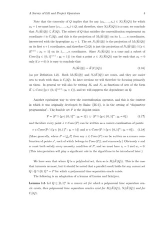 A Survey of Lift and Project Operators 4
Note that the convexity of Q implies that for any (x0, . . . , xn) ∈ Ni( ¯K(Q)) for which
x0 = 1 we must have (x1, . . . , xn) ∈ Q, and therefore, since Ni( ¯K(Q)) is a cone, we conclude
that Ni( ¯K(Q)) ⊆ ¯K(Q). The subset of Q that satisﬁes the convexiﬁcation requirement on
coordinate i is Ci(Q), and this is the projection of Mi( ¯K(Q)) on its 1, . . . , n coordinates,
intersected with the hyperplane x0 = 1. The set Ni( ¯K(Q)) is the projection of Mi( ¯K(Q))
on its ﬁrst n + 1 coordinates, and therefore Ci(Q) is just the projection of Ni( ¯K(Q)) ∩ {x ∈
Rn+1 : x0 = 1} on its 1, . . . , n coordinates. Since Ni( ¯K(Q)) is a cone and a subset of
Cone({y ∈ {0, 1}n+1 : y0 = 1}) (so that a point x ∈ Ni( ¯K(Q)) can be such that x0 = 0
only if x = 0) it is easy to conclude that
Ni( ¯K(Q)) = ¯K(Ci(Q)) (1.16)
(as per Deﬁnition 1.2). Both Mi( ¯K(Q)) and Ni( ¯K(Q)) are cones, and they are easier
sets to work with than is Ci(Q). In later sections we will therefore be focusing primarily
on them. In general we will also be writing Mi and Ni as functions of sets of the form
¯K ⊆ Cone({y ∈ {0, 1}n+1 : y0 = 1}), and we will suppress the dependence on Q.
Another equivalent way to view the convexiﬁcation operator, and this is the context
in which it was originally developed by Balas ([B74]), is in the setting of “disjunctive
programming”. The feasible set P is the disjoint union
P = (P ∩ {y ∈ {0, 1}n
: yi = 1}) ∪ (P ∩ {y ∈ {0, 1}n
: yi = 0}) (1.17)
and therefore every point x ∈ Conv(P) can be written as a convex combination of points
v ∈ Conv(P ∩ {y ∈ {0, 1}n
: yi = 1}) and w ∈ Conv(P ∩ {y ∈ {0, 1}n
: yi = 0}). (1.18)
(More generally, where P = i Pi then any x ∈ Conv(P) can be written as a convex com-
bination of points xi, each of which belongs to Conv(Pi), and conversely.) Obviously v and
w must both satisfy every necessity condition of P, and we must have vi = 1 and wi = 0.
(This interpretation will play a signiﬁcant role in the algorithms to be introduced later.)
We have seen that where Q is a polyhedral set, then so is Mi( ¯K(Q)). This is the case
that interests us most, but it should be noted that a parallel result holds for any convex set
Q : Q ∩ {0, 1}n = P for which a polynomial time separation oracle exists.
The following is an adaptation of a lemma of Lov´asz and Schrijver.
Lemma 1.5 Let Q ⊆ [0, 1]n be a convex set for which a polynomial time separation ora-
cle exists, then polynomial time separation oracles exist for Mi( ¯K(Q)), Ni( ¯K(Q)) and for
Ci(Q).
 