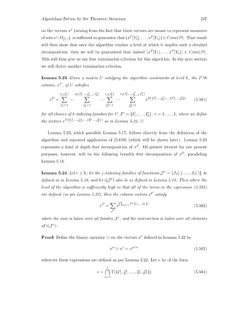Algorithms Driven by Set Theoretic Structure 247
on the vectors xv (arising from the fact that these vectors are meant to represent measures
of sets v∩Mf(·)), is suﬃcient to guarantee that (xP [Y1], . . . , xP [Yn]) ∈ Conv(P). That result
will then show that once the algorithm reaches a level at which it implies such a detailed
decomposition, then we will be guaranteed that indeed (xP [Y1], . . . , xP [Yn]) ∈ Conv(P).
This will thus give us our ﬁrst termination criterion for this algorithm. In the next section
we will derive another termination criterion.
Lemma 5.23 Given a matrix U satsfying the algorithm constraints at level k, the P’th
column, xP , of U satisﬁes
xP
=
t1(I1
1 )
j1
1 =1
· · ·
th(I1
1 ,...,j1
h−1,I1
h)
j1
h
=1
· · ·
t1(Ik
1 )
jk
1 =1
· · ·
th(Ik
1 ,...,jk
h−1,Ik
h)
jk
h
=1
xT({I1
1 ,...,j1
h},...,{Ik
1 ,...,jk
h})
(5.501)
for all choices of k indexing families for P, Ir = {Ir
1, . . . , Ir
h}, r = 1, . . . , k, where we deﬁne
the vectors xT({I1
1 ,...,j1
h},...,{Ik
1 ,...,jk
h})
as in Lemma 5.22. 2
Lemma 5.23, which parallels Lemma 5.17, follows directly from the deﬁnition of the
algorithm and repeated application of (5.619) (which will be shown later). Lemma 5.23
represents a kind of depth ﬁrst decomposition of xP . Of greater interest for our present
purposes, however, will be the following breadth ﬁrst decomposition of xP , paralleling
Lemma 5.18.
Lemma 5.24 Let r ≤ h; let the j-indexing families of functions J r = {J1(·), . . . , Jr(·)} be
deﬁned as in Lemma 5.18, and let i(J r) also be as deﬁned in Lemma 5.18. Then where the
level of the algorithm is suﬃciently high so that all of the terms in the expression (5.502)
are deﬁned (as per Lemma 5.22), then the column vectors xP satisfy
xP
=
J r
x i(J r)
T({i1,...,Jr})
(5.502)
where the sum is taken over all familes J r, and the intersection is taken over all elements
of i(J r).
Proof: Deﬁne the binary operator on the vectors xv deﬁned in Lemma 5.22 by
xw
xv
= xw∩v
(5.503)
wherever these expressions are deﬁned as per Lemma 5.22. Let v be of the form
v =
s
u=1
T({iu
1, ju
1 , . . . , iu
lu , ju
lu }) (5.504)
 