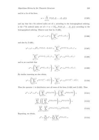 Algorithms Driven by Set Theoretic Structure 248
and let w be of the form
w =
σ
u=s+1
T({iu
1, ju
1 , . . . , iu
lu , ju
lu }) (5.505)
and say that the r’th ordered index set of v, according to the lexicographical ordering,
is the r ’th ordered index set of v ∩ w = σ
u=1 T({iu
1, ju
1 , . . . , iu
lu , ju
lu }) according to the
lexicographical ordering. Observe now that by (5.426),
xw
xv
= xw



tlr+1(·)
jr
lr+1
=1
xv(r,ir
lr+1
,jr
lr+1
)


 (5.506)
and also by (5.426),
xw
xv
= x
σ
u=1
T({iu
1 ,ju
1 ,...,iu
lu ,ju
lu })
=
tlr+1(·)
jr
lr+1
=1
x(w∩v)(r ,ir
lr+1
,jr
lr+1
)
= (5.507)
tlr+1(·)
jr
lr+1
=1
xw∩(v(r,ir
lr+1
,jr
lr+1
))
=
tlr+1(·)
jr
lr+1
=1
xw
xv(r,ir
lr+1
,jr
lr+1
)
(5.508)
and so we conclude that
xw



tlr+1(·)
jr
lr+1
=1
xv(r,ir
lr+1
,jr
lr+1
)


 =
tlr+1(·)
jr
lr+1
=1
xw
xv(r,ir
lr+1
,jr
lr+1
)
. (5.509)
By similar reasoning we also obtain
xw



tls+1 (·)
js+1
ls+1 =1
x
v(s+1,is+1
1 ,...,js+1
ls+1 )


 =
tls+1 (·)
js+1
ls+1 =1
xw
x
v(s+1,is+1
1 ,...,js+1
ls+1 )
. (5.510)
Thus the operator is distributive over all sums of the form (5.426) and (5.432). Thus
xP
= xP
xP
=


t1(1)
j1(1)=1
xT({1,j1(1)})




t1(2)
j1(2)=1
xT({2,j1(2)})

 = (5.511)
t1(1)
j1(1)=1




t1(2)
j1(2)=1
xT({2,j1(2)})

 xT({1,j1(1)})

 = (5.512)
t1(1)
j1(1)=1
t1(2)
j1(2)=1
xT({1,j1(1)})
) xT({2,j1(2)})
. (5.513)
Repeating, we obtain,
xP
=
m1
i1=1
xP
=
m1
i1=1
t1(i1)
j1=1
xT({i1,j1})
= (5.514)
 