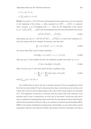 Algorithms Driven by Set Theoretic Structure 251
2. xj
i = xj
0, ∀i ∈ Vj
3. t
j=1(xj
0, xj) = (1, x)}
Proof: Any point x ∈ Conv(P) can be decomposed in this manner since, by our comments
at the beginning of the section, x, when construed as (x[Y P
1 ], . . . , x[Y P
n ]), is consistent
with a measure χ on P satisfying χ[P] = 1. Thus (by the disjointness of the union),
(1, x) = (χ[P], χ[Y P
1 ], . . . , χ[Y P
n ]) can be decomposed into the sum of the partial sum vectors
(χ
¯Qj
[P], χ
¯Qj
[Y P
1 ], . . . , χ
¯Qj
[Y P
n ]), (5.531)
and setting each (xj
0, xj) = (χ
¯Qj [P], χ
¯Qj [Y P
1 ], . . . , χ
¯Qj [Y P
n ]), it is clear that conditions (1) -
(3) of the lemma will all be satisﬁed. Conversely, note that since
¯Qj = {x ∈ {0, 1}n
: xi = 1, ∀i ∈ Vj}, (5.532)
the convex hull of ¯Qj is just its linear relaxation
Conv( ¯Qj) = {x ∈ [0, 1]n
: xi = 1, ∀i ∈ Vj}. (5.533)
Thus any (xj
0, xj) that satisﬁes the ﬁrst two conditions satisﬁes that either xj
0 = 0, or
xj
/xj
0 ∈ Conv( ¯Qj) ⊆ Conv(P). (5.534)
Thus if vectors (xj
0, xj) exist that satisfy all three conditions, then
x =
xj
0=0
xj
=
xj
0=0
(xj
0(xj
/xj
0)) ∈ Conv(P) (5.535)
since xj
0=0
xj
0 = 1 by (3). 2
As is evident from its proof, one way to interpret Lemma 5.25 is as an application of the
fact that the convex hull of P can be characterized as those vectors that can be written as the
scaled sum of vectors each of which belong to the convex hull of some element of a partition
of P. The signiﬁcance of this fact is obviously that the convex hull of the elements of the
partition may be easy to characterize, as is the case in the lemma. In this way, this can be
seen as a disjunctive programming result, and in fact the more general version of this lemma,
which will be presented as Theorem 5.28, is very similar to a theorem proved by Balas ([B74],
[B79]) in the context of disjunctive programming. Nevertheless, as was noted earlier, partial
summation embraces more general variables and measure theoretic constraints, and this is
 