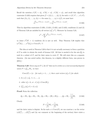 Algorithms Driven by Set Theoretic Structure 254
Recall the notation xv[P] = xv
0, xv[Yl] = xv
l , xv[Nl] = xv
l , and recall that algorithm
constraint (5.423) requires that given J = {J1(·), . . . , Jh(·)}, for each r ∈ {1 , 1 , . . . , n , n }
such that f(i1, J1, . . . , ih, Jh) = r for some (i1, . . . , ih) ∈ i(J ), we must have
x i(J )
T({i1,j1,...,ih,jh})
r = x i(J )
T({i1,j1,...,ih,jh})
0 . (5.546)
Thus by algorithm constraints (5.420), (5.421), (5.422), and (5.423), conditions (1) and (2)
of Theorem 5.26 are satisﬁed by all vectors (xJ
0 , xJ ). Moreover by Lemma 5.24,
xP
=
J
x i(J )
T({i1,j1,...,ih,jh})
, (5.547)
so (since xP [P] = 1) condition (3) is met as well. Thus Theorem 5.26 implies that
(xP [Y1], . . . , xP [Yn]) ∈ Conv(P). 2
The idea at work in Theorem 5.26 is that it is not actually necessary to form a partition
of P in order to obtain the result of Lemma 5.25. All that is needed is for the sets ¯Qj to
each be a subset of P, and for their union to cover P. We will state this as a separate
theorem. (As was noted earlier, this theorem, in a slightly diﬀerent form, was proven in
[B74].)
Theorem 5.28 Given any set P ⊆ {0, 1}n that can be written as a (not necessarily disjoint)
union P = t
j=1 Wj, we have
Conv(P) = {x : for each j = 1, . . . , t, there exist vectors (xj
0, xj
) for which
1. 0 ≤ xj
l ≤ xj
0, l = 1, . . . , n
2. either xj
0 = 0, or xj/xj
0 ∈ Conv(Wj)
3. t
j=1(xj
0, xj) = (1, x)}
Proof: Form the collection
Q1 = W1, Q2 = W2 − W1, Q3 = W3 − (W1 ∪ W2), . . . , Qt = Wt −
t−1
i=1
Wi (5.548)
Clearly
P =
t
j=1
Wj =
t
j=1
Qj (5.549)
and the latter union is disjoint. So for each x ∈ Conv(P), we can construe x as the vector
(x[Y P
1 ], . . . , x[Y P
n ]) and (by our comment at the beginning of the section) there exists a
 