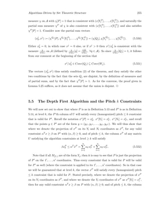 Algorithms Driven by Set Theoretic Structure 255
measure χ on A with χ[P] = 1 that is consistent with (x[Y P
1 ], . . . , x[Y P
n ]), and naturally the
partial sum measure χP of χ is also consistent with (x[Y P
1 ], . . . , x[Y P
n ]) and also satisﬁes
χP [P] = 1. Consider now the partial sum vectors
(xj
0, xj
) := (χQj
[P], χQj
[Y P
1 ], . . . , χQj
[Y P
n ]) = (χ[Qj], χ[Y
Qj
1 ], . . . , χ[Y
Qj
n ]). (5.550)
Either xj
0 = 0, in which case xj = 0 also, or if xj  0 then xj/xj
0 is consistent with the
measure χ
χ[Qj] on A (deﬁned by χ
χ[Qj] [q] = χ[q]
χ[Qj] , ∀q ∈ A). So since χ
χ[Qj] [Qj] = 1, it follows
from our comment at the beginning of the section that
xj
/xj
0 ∈ Conv(Qj) ⊆ Conv(Wj). (5.551)
The vectors (xj
0, xj) thus satisfy condition (2) of the theorem, and they satisfy the other
two conditions by the fact that the sets Qj are disjoint, by the deﬁnition of measures and
of partial sums, and by the fact that χP [P] = 1. As for the converse, the proof given in
Lemma 5.25 suﬃces, as it does not assume that the union is disjoint. 2
5.5 The Depth First Algorithm and the Pitch k Constraints
We will now set out to show that where P is as in Deﬁnition 5.13 and P is as in Deﬁnition
5.14, at level k, the P’th column of U will satisfy every (homogenized) pitch ≤ k constraint
that is valid for P . Recall the notation xv[P] = xv
0, xv[Yl] = xv
l , xv[Nl] = xv
l , and recall
that the points y ∈ P are of the form y = (y1 , y1 , . . . , yn , yn ). We will thus show that
where we denote the projection of xP on its Yl and Nl coordinates as ˆxP , for any valid
constraint αT x ≥ β on P with (α, β) ≥ 0, and of pitch ≤ k, the column xP of any matrix
U satisfying the algorithm constraints at level ≥ k will satisfy
βxP
0 ≤ αT
ˆxP
=
n
l=1
αl xP
l +
n
l=1
αl xP
l . (5.552)
Note that if all Mf(·) are of the form Yj, then it is easy to see that P is just the projection
of P on the 1 , . . . , n coordinates. Thus every constraint that is valid for P will be valid
for P as well (where the constraint is applied to its 1 , . . . , n coordinates). So in that case
we will be guaranteed that at level k, the vector xP will satisfy every (homogenized) pitch
≤ k constraint that is valid for P. Stated precisely, where we denote the projection of xP
on its Yl coordinates as ¯xP , and where we denote the Yl coordinates of xP as xP [Yl] = xP
l ,
then for any valid constraint αT x ≥ β on P with (α, β) ≥ 0, and of pitch ≤ k, the column
 