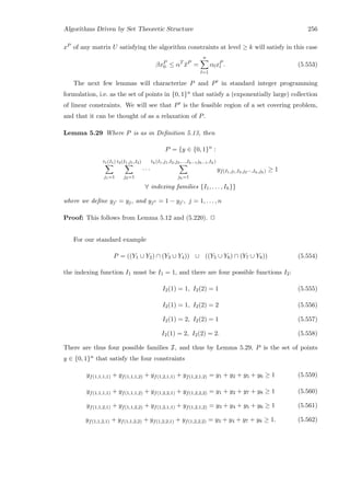 Algorithms Driven by Set Theoretic Structure 256
xP of any matrix U satisfying the algorithm constraints at level ≥ k will satisfy in this case
βxP
0 ≤ αT
¯xP
=
n
l=1
αlxP
l . (5.553)
The next few lemmas will characterize P and P in standard integer programming
formulation, i.e. as the set of points in {0, 1}n that satisfy a (exponentially large) collection
of linear constraints. We will see that P is the feasible region of a set covering problem,
and that it can be thought of as a relaxation of P.
Lemma 5.29 Where P is as in Deﬁnition 5.13, then
P = {y ∈ {0, 1}n
:
t1(I1)
j1=1
t2(I1,j1,I2)
j2=1
· · ·
th(I1,j1,I2,j2,...,Ih−1jh−1,Ih)
jh=1
yf(I1,j1,I2,j2···,Ih,jh) ≥ 1
∀ indexing families {I1, . . . , Ih}}
where we deﬁne yj = yj, and yj = 1 − yj , j = 1, . . . , n
Proof: This follows from Lemma 5.12 and (5.220). 2
For our standard example
P = ((Y1 ∪ Y2) ∩ (Y3 ∪ Y4)) ∪ ((Y5 ∪ Y6) ∩ (Y7 ∪ Y8)) (5.554)
the indexing function I1 must be I1 = 1, and there are four possible functions I2:
I2(1) = 1, I2(2) = 1 (5.555)
I2(1) = 1, I2(2) = 2 (5.556)
I2(1) = 2, I2(2) = 1 (5.557)
I2(1) = 2, I2(2) = 2. (5.558)
There are thus four possible families I, and thus by Lemma 5.29, P is the set of points
y ∈ {0, 1}n that satisfy the four constraints
yf(1,1,1,1) + yf(1,1,1,2) + yf(1,2,1,1) + yf(1,2,1,2) = y1 + y2 + y5 + y6 ≥ 1 (5.559)
yf(1,1,1,1) + yf(1,1,1,2) + yf(1,2,2,1) + yf(1,2,2,2) = y1 + y2 + y7 + y8 ≥ 1 (5.560)
yf(1,1,2,1) + yf(1,1,2,2) + yf(1,2,1,1) + yf(1,2,1,2) = y3 + y4 + y5 + y6 ≥ 1 (5.561)
yf(1,1,2,1) + yf(1,1,2,2) + yf(1,2,2,1) + yf(1,2,2,2) = y3 + y4 + y7 + y8 ≥ 1. (5.562)
 