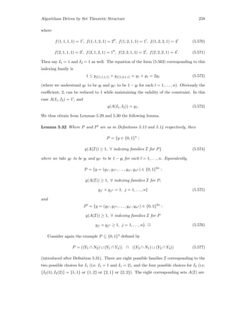 Algorithms Driven by Set Theoretic Structure 258
where
f(1, 1, 1, 1) = 1 , f(1, 1, 2, 1) = 2 , f(1, 2, 1, 1) = 1 , f(1, 2, 2, 1) = 4 (5.570)
f(2, 1, 1, 1) = 3 , f(2, 1, 2, 1) = 1 , f(2, 2, 1, 1) = 2 , f(2, 2, 2, 1) = 4 . (5.571)
Then say I1 = 1 and I2 = 1 as well. The equation of the form (5.563) corresponding to this
indexing family is
1 ≤ yf(1,1,1,1) + yf(1,2,1,1) = y1 + y1 = 2y1 (5.572)
(where we understand yl to be yl and yl to be 1 − yl for each l = 1, . . . , n). Obviously the
coeﬃcient, 2, can be reduced to 1 while maintaining the validity of the constraint. In this
case A(I1, I2) = 1 , and
y(A(I1, I2)) = y1. (5.573)
We thus obtain from Lemmas 5.29 and 5.30 the following lemma.
Lemma 5.32 Where P and P are as in Deﬁnitions 5.13 and 5.14 respectively, then
P = {y ∈ {0, 1}n
:
y(A(I)) ≥ 1, ∀ indexing families I for P} (5.574)
where we take yl to be yl and yl to be 1 − yl for each l = 1, . . . , n. Equivalently,
P = {y = (y1 , y1 , . . . , yn , yn ) ∈ {0, 1}2n
:
y(A(I)) ≥ 1, ∀ indexing families I for P,
yj + yj = 1, j = 1, . . . , n} (5.575)
and
P = {y = (y1 , y1 , . . . , yn , yn ) ∈ {0, 1}2n
:
y(A(I)) ≥ 1, ∀ indexing families I for P
yj + yj ≥ 1, j = 1, . . . , n}. 2 (5.576)
Consider again the example P ⊆ {0, 1}4 deﬁned by
P = ((Y1 ∩ N2) ∪ (Y1 ∩ Y4)) ∩ ((Y3 ∩ N1) ∪ (Y2 ∩ Y4)) (5.577)
(introduced after Deﬁnition 5.31). There are eight possible families I corresponding to the
two possible choices for I1 (i.e. I1 = 1 and I1 = 2), and the four possible choices for I2 (i.e.
{I2(1), I2(2)} = {1, 1} or {1, 2} or {2, 1} or {2, 2}). The eight corresponding sets A(I) are
 