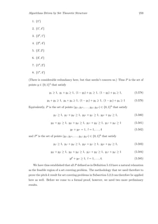 Algorithms Driven by Set Theoretic Structure 259
1. {1 }
2. {1 , 4 }
3. {2 , 1 }
4. {2 , 4 }
5. {3 , 2 }
6. {3 , 4 }
7. {1 , 2 }
8. {1 , 4 }
(There is considerable redundancy here, but that needn’t concern us.) Thus P is the set of
points y ∈ {0, 1}4 that satisfy
y1 ≥ 1, y1 + y4 ≥ 1, (1 − y2) + y1 ≥ 1, (1 − y2) + y4 ≥ 1, (5.578)
y3 + y2 ≥ 1, y3 + y4 ≥ 1, (1 − y1) + y2 ≥ 1, (1 − y1) + y4 ≥ 1 (5.579)
Equivalently, P is the set of points (y1 , y1 , . . . , yn , yn ) ∈ {0, 1}8 that satisfy
y1 ≥ 1, y1 + y4 ≥ 1, y2 + y1 ≥ 1, y2 + y4 ≥ 1, (5.580)
y3 + y2 ≥ 1, y3 + y4 ≥ 1, y1 + y2 ≥ 1, y1 + y4 ≥ 1 (5.581)
yl + yl = 1, l = 1, . . . , 4 (5.582)
and P is the set of points (y1 , y1 , . . . , yn , yn ) ∈ {0, 1}8 that satisfy
y1 ≥ 1, y1 + y4 ≥ 1, y2 + y1 ≥ 1, y2 + y4 ≥ 1, (5.583)
y3 + y2 ≥ 1, y3 + y4 ≥ 1, y1 + y2 ≥ 1, y1 + y4 ≥ 1 (5.584)
yl + yl ≥ 1, l = 1, . . . , 4. (5.585)
We have thus established that all P deﬁned as in Deﬁnition 5.13 have a natural relaxation
as the feasible region of a set covering problem. The methodology that we used therefore to
prove the pitch k result for set covering problems in Subsection 5.2.2 can therefore be applied
here as well. Before we come to a formal proof, however, we need two more preliminary
results.
 