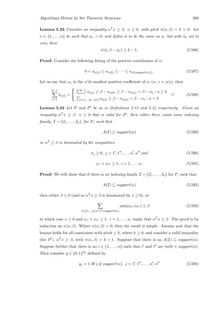 Algorithms Driven by Set Theoretic Structure 260
Lemma 5.33 Consider an inequality αT x ≥ β, α ≥ 0, with pitch π(α, β) = k  0. Let
v ∈ {1, . . . , n} be such that αv  0, and deﬁne ¯α to be the same as α, but with ¯αv set to
zero, then
π(¯α, β − αv) ≤ k − 1. (5.586)
Proof: Consider the following listing of the positive coordinates of α:
0  αs(1) ≤ αs(2) ≤ · · · ≤ αs(|support(α)|). (5.587)
Let us say that αv is the u’th smallest positive coeﬃcient of α, i.e. v = s(u), then
k−1
i=1
¯αs(i) =



k−1
i=1 αs(i) ≥ β − αs(k) ≥ β − αs(u) = β − αv : u ≥ k
i=1,...,k, i=u αs(i) ≥ β − αs(u) = β − αv : u  k
2 (5.588)
Lemma 5.34 Let P and P be as in Deﬁnitions 5.13 and 5.14 respectively. Given an
inequality αT x ≥ β, α ≥ 0 that is valid for P , then either there exists some indexing
family, I = {I1, . . . , Ih}, for P, such that
A(I) ⊆ support(α) (5.589)
or αT ≥ β is dominated by the inequalities
xj ≥ 0, j = 1 , 1 , . . . , n , n and (5.590)
xi + xi ≥ 1, i = 1, . . . , n. (5.591)
Proof: We will show that if there is no indexing family I = {I1, . . . , Ih} for P, such that
A(I) ⊆ support(α) (5.592)
then either β ≤ 0 (and so αT x ≥ β is dominated by x ≥ 0), or
i∈{1,...,n}:i ,i ∈support(α)
min(αi , αi ) ≥ β (5.593)
in which case x ≥ 0 and xi + xi ≥ 1, i = 1, . . . , n, imply that αT x ≥ β. The proof is by
induction on π(α, β). Where π(α, β) = 0, then the result is simple. Assume now that the
lemma holds for all constraints with pitch ≤ k, where k ≥ 0, and consider a valid inequality
(for P ), αT x ≥ β, with π(α, β) = k + 1. Suppose that there is no A(I) ⊆ support(α).
Suppose further that there is no i ∈ {1, . . . , n} such that i and i are both ∈ support(α).
Then consider y ∈ {0, 1}2n deﬁned by
yj = 1 iﬀ j ∈ support(α), j = 1 , 1 , . . . , n , n (5.594)
 