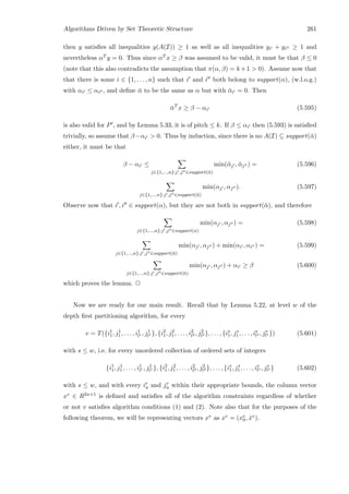Algorithms Driven by Set Theoretic Structure 261
then y satisﬁes all inequalities y(A(I)) ≥ 1 as well as all inequalities yi + yi ≥ 1 and
nevertheless αT y = 0. Thus since αT x ≥ β was assumed to be valid, it must be that β ≤ 0
(note that this also contradicts the assumption that π(α, β) = k +1  0). Assume now that
that there is some i ∈ {1, . . . , n} such that i and i both belong to support(α), (w.l.o.g.)
with αi ≤ αi , and deﬁne ¯α to be the same as α but with ¯αi = 0. Then
¯αT
x ≥ β − αi (5.595)
is also valid for P , and by Lemma 5.33, it is of pitch ≤ k. If β ≤ αi then (5.593) is satisﬁed
trivially, so assume that β−αi  0. Thus by induction, since there is no A(I) ⊆ support(¯α)
either, it must be that
β − αi ≤
j∈{1,...,n}:j ,j ∈support(¯α)
min(¯αj , ¯αj ) = (5.596)
j∈{1,...,n}:j ,j ∈support(¯α)
min(αj , αj ). (5.597)
Observe now that i , i ∈ support(α), but they are not both in support(¯α), and therefore
j∈{1,...,n}:j ,j ∈support(α)
min(αj , αj ) = (5.598)
j∈{1,...,n}:j ,j ∈support(¯α)
min(αj , αj ) + min(αi , αi ) = (5.599)
j∈{1,...,n}:j ,j ∈support(¯α)
min(αj , αj ) + αi ≥ β (5.600)
which proves the lemma. 2
Now we are ready for our main result. Recall that by Lemma 5.22, at level w of the
depth ﬁrst partitioning algorithm, for every
v = T({i1
1, j1
1, . . . , i1
l1 , j1
l1 }, {i2
1, j2
1, . . . , i2
l2 , j2
l2 }, . . . , {is
1, js
1, . . . , is
ls , js
ls }) (5.601)
with s ≤ w, i.e. for every unordered collection of ordered sets of integers
{i1
1, j1
1, . . . , i1
l1 , j1
l1 }, {i2
1, j2
1, . . . , i2
l2 , j2
l2 }, . . . , {is
1, js
1, . . . , is
ls , js
ls } (5.602)
with s ≤ w, and with every ir
u and jr
u within their appropriate bounds, the column vector
xv ∈ R2n+1 is deﬁned and satisﬁes all of the algorithm constraints regardless of whether
or not v satisﬁes algorithm conditions (1) and (2). Note also that for the purposes of the
following theorem, we will be representing vectors xv as xv = (xv
0, ˆxv).
 