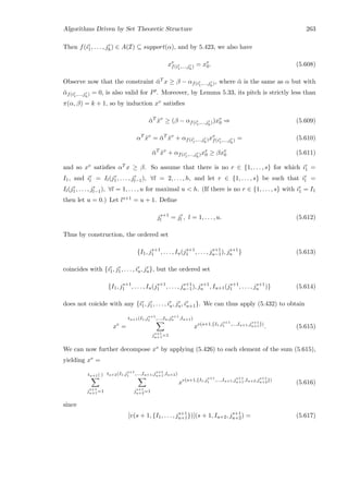 Algorithms Driven by Set Theoretic Structure 263
Then f(ir
1, . . . , jr
h) ∈ A(I) ⊆ support(α), and by 5.423, we also have
xv
f(ir
1,...,jr
h
) = xv
0. (5.608)
Observe now that the constraint ¯αT x ≥ β − αf(ir
1,...,jr
h
), where ¯α is the same as α but with
¯αf(ir
1,...,jr
h
) = 0, is also valid for P . Moreover, by Lemma 5.33, its pitch is strictly less than
π(α, β) = k + 1, so by induction xv satisﬁes
¯αT
ˆxv
≥ (β − αf(ir
1,...,jr
h
))xv
0 ⇒ (5.609)
αT
ˆxv
= ¯αT
ˆxv
+ αf(ir
1,...,jr
h
)xv
f(ir
1,...,jr
h
) = (5.610)
¯αT
ˆxv
+ αf(ir
1,...,jr
h
)xv
0 ≥ βxv
0 (5.611)
and so xv satisﬁes αT x ≥ β. So assume that there is no r ∈ {1, . . . , s} for which ir
1 =
I1, and ir
l = Il(jr
1, . . . , jr
l−1), ∀l = 2, . . . , h, and let r ∈ {1, . . . , s} be such that ir
l =
Il(jr
1, . . . , jr
l−1), ∀l = 1, . . . , u for maximal u  h. (If there is no r ∈ {1, . . . , s} with ir
1 = I1
then let u = 0.) Let ls+1 = u + 1. Deﬁne
js+1
l = jr
l , l = 1, . . . , u. (5.612)
Thus by construction, the ordered set
{I1, js+1
1 , . . . , Iu(js+1
1 , . . . , js+1
u−1), js+1
u } (5.613)
coincides with {ir
1, jr
1, . . . , ir
u, jr
u}, but the ordered set
{I1, js+1
1 , . . . , Iu(js+1
1 , . . . , js+1
u−1), js+1
u , Iu+1(js+1
1 , . . . , js+1
u )} (5.614)
does not coicide with any {ir
1, jr
1, . . . , ir
u, jr
u, ir
u+1}. We can thus apply (5.432) to obtain
xv
=
tu+1(I1,js+1
1 ,...,Iu,js+1
u ,Iu+1)
js+1
u+1=1
xv(s+1,{I1,js+1
1 ,...,Iu+1,js+1
u+1})
. (5.615)
We can now further decompose xv by applying (5.426) to each element of the sum (5.615),
yielding xv =
tu+1(·)
js+1
u+1=1
tu+2(I1,js+1
1 ,...,Iu+1,js+1
u+1,Iu+2)
js+1
u+2=1
xv(s+1,{I1,js+1
1 ,...,Iu+1,js+1
u+1,Iu+2,js+1
u+2})
(5.616)
since
[v(s + 1, {I1, . . . , js+1
u+1})](s + 1, Iu+2, js+1
u+2) = (5.617)
 