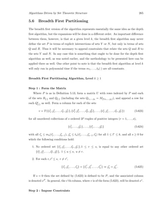 Algorithms Driven by Set Theoretic Structure 265
5.6 Breadth First Partitioning
The breadth ﬁrst version of the algorithm represents essentially the same idea as the depth
ﬁrst algorithm, but the expansions will be done in a diﬀerent order. An important diﬀerence
between them, however, is that at a given level k, the breadth ﬁrst algorithm may never
deﬁne the set P in terms of explicit intersections of sets Y or N, but only in terms of sets
Q and R. Thus it will be necessary to append constraints that relate the sets Q and R to
the sets Y and N. In any case this is something that ought to be done for the depth ﬁrst
algorithm as well, as was noted earlier, and the methodology to be presented here can be
applied there as well. One other point to note is that the breadth ﬁrst algorithm at level k
will only run in polynomial time if the terms m1, . . . , tk(·) are all constants.
Breadth First Partitioning Algorithm, Level k ≥ 1
Step 1 : Form the Matrix
Where P is as in Deﬁnition 5.13, form a matrix U with rows indexed by P and each
of the sets R{·} and Q{·} (including the sets Qi1,...,jh
= Mf(i1,...,jh)), and append a row for
each Qc
{·} as well. Form a column for each of the sets
v = T({i1
1, j1
1, . . . , i1
l1 , j1
l1 }, {i2
1, j2
1, . . . , i2
l2 , j2
l2 }, . . . , {is
1, js
1, . . . , is
ls , js
ls }) (5.623)
for all unordered collections of s ordered 2lr-tuples of positive integers (r = 1, . . . , s),
{i1
1, . . . , j1
l1 }, . . . , {is
1, . . . , js
ls } (5.624)
with all ir
u ≤ mu(ir
1, . . . , jr
u−1), jr
u ≤ tu(ir
1, . . . , jr
u−1, ir
u) for all 1 ≤ lr ≤ k, and all s ≥ 0 for
which the following conditions hold:
1. No ordered set {ir
1, jr
1, . . . , ir
lr , jr
lr }, 1 ≤ r ≤ s, is equal to any other ordered set
{iu
1, ju
1 , . . . , iu
lr , ju
lr }, 1 ≤ u ≤ s, u = r.
2. For each r, r ≤ s, r = r ,
{ir
1, jr
1, . . . , ir
u} = {ir
1 , jr
1 , . . . , ir
u } ⇒ jr
u = jr
u . (5.625)
If s = 0 then the set deﬁned by (5.623) is deﬁned to be P, and the associated column
is denoted xP . In general, the v’th column, where v is of the form (5.623), will be denoted xv.
Step 2 : Impose Constraints
 