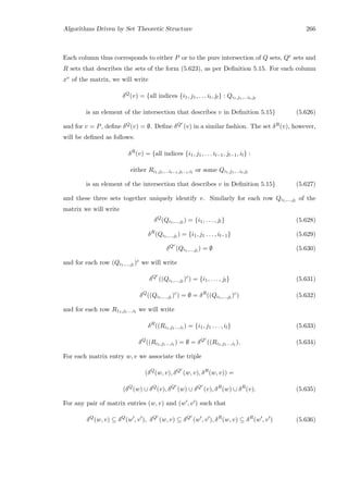 Algorithms Driven by Set Theoretic Structure 266
Each column thus corresponds to either P or to the pure intersection of Q sets, Qc sets and
R sets that describes the sets of the form (5.623), as per Deﬁnition 5.15. For each column
xv of the matrix, we will write
δQ
(v) = {all indices {i1, j1, . . . il, jl} : Qi1,j1,...il,jl
is an element of the intersection that describes v in Deﬁnition 5.15} (5.626)
and for v = P, deﬁne δQ(v) = ∅. Deﬁne δQc
(v) in a similar fashion. The set δR(v), however,
will be deﬁned as follows:
δR
(v) = {all indices {i1, j1, . . . il−1, jl−1, il} :
either Ri1,j1,...il−1,jl−1,il
or some Qi1,j1,...il,jl
is an element of the intersection that describes v in Deﬁnition 5.15} (5.627)
and these three sets together uniquely identify v. Similarly for each row Qi1,...,jl
of the
matrix we will write
δQ
(Qi1,...,jl
) = {i1, . . . , jl} (5.628)
δR
(Qi1,...,jl
) = {i1, j1 . . . , il−1} (5.629)
δQc
(Qi1,...,jl
) = ∅ (5.630)
and for each row (Qi1,...,jl
)c we will write
δQc
((Qi1,...,jl
)c
) = {i1, . . . , jl} (5.631)
δQ
((Qi1,...,jl
)c
) = ∅ = δR
((Qi1,...,jl
)c
) (5.632)
and for each row R11,j1...,il
we will write
δR
((Ri1,j1...,il
) = {i1, j1 . . . , il} (5.633)
δQ
((Ri1,j1...,il
) = ∅ = δQc
((Ri1,j1...,il
). (5.634)
For each matrix entry w, v we associate the triple
(δQ
(w, v), δQc
(w, v), δR
(w, v)) =
(δQ
(w) ∪ δQ
(v), δQc
(w) ∪ δQc
(v), δR
(w) ∪ δR
(v). (5.635)
For any pair of matrix entries (w, v) and (w , v ) such that
δQ
(w, v) ⊆ δQ
(w , v ), δQc
(w, v) ⊆ δQc
(w , v ), δR
(w, v) ⊆ δR
(w , v ) (5.636)
 